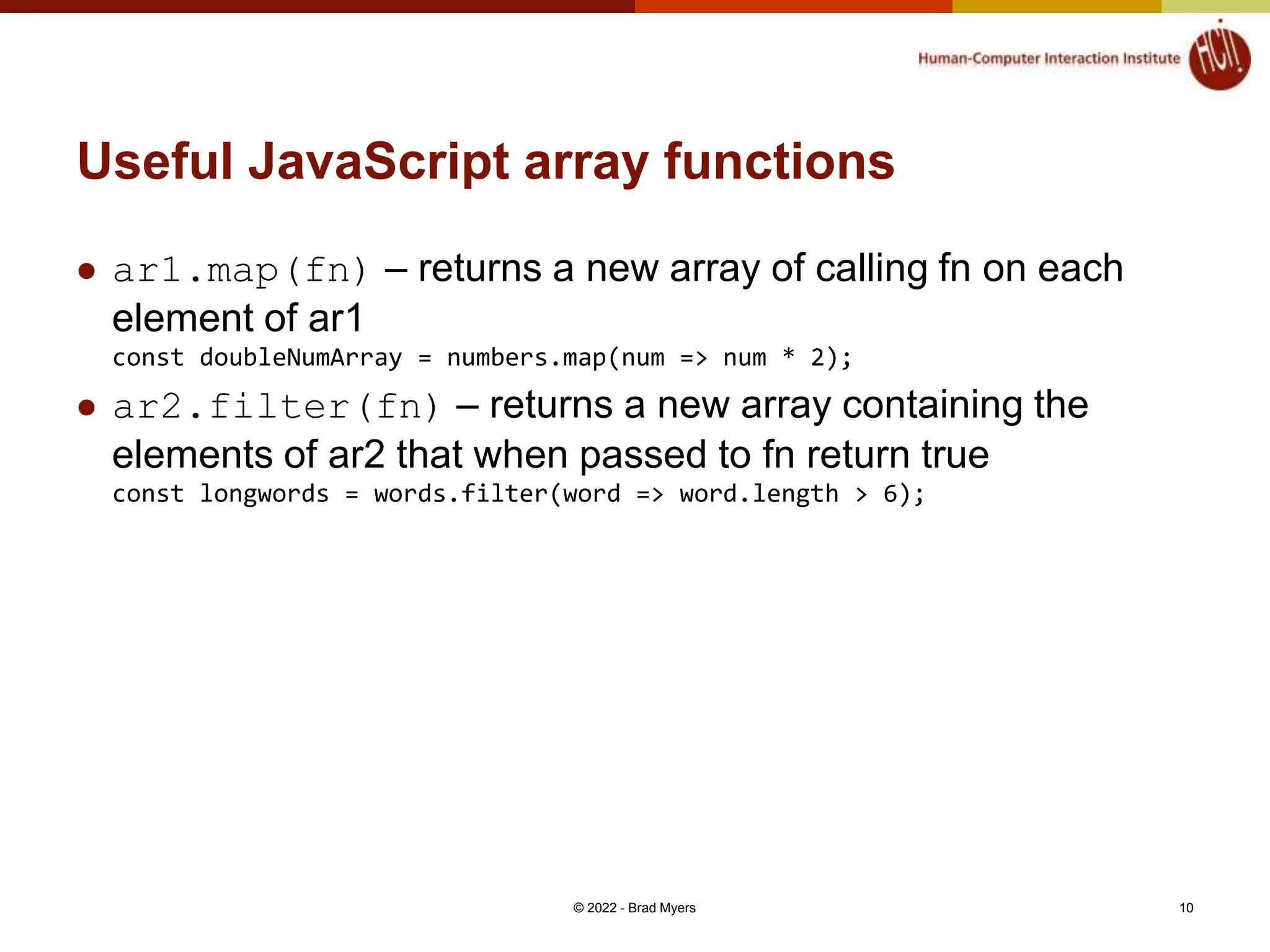 Useful JavaScript array functions  ar1.map(fn) – returns a new array of calling fn on each element of ar1 const doubleNumArray = numbers.map(num => num * 2);  ar2.filter(fn) – returns a new array containing the elements of ar2 that when passed to fn return true const longwords = words.filter(word => word.length > 6); © 2022 - Brad Myers 10 