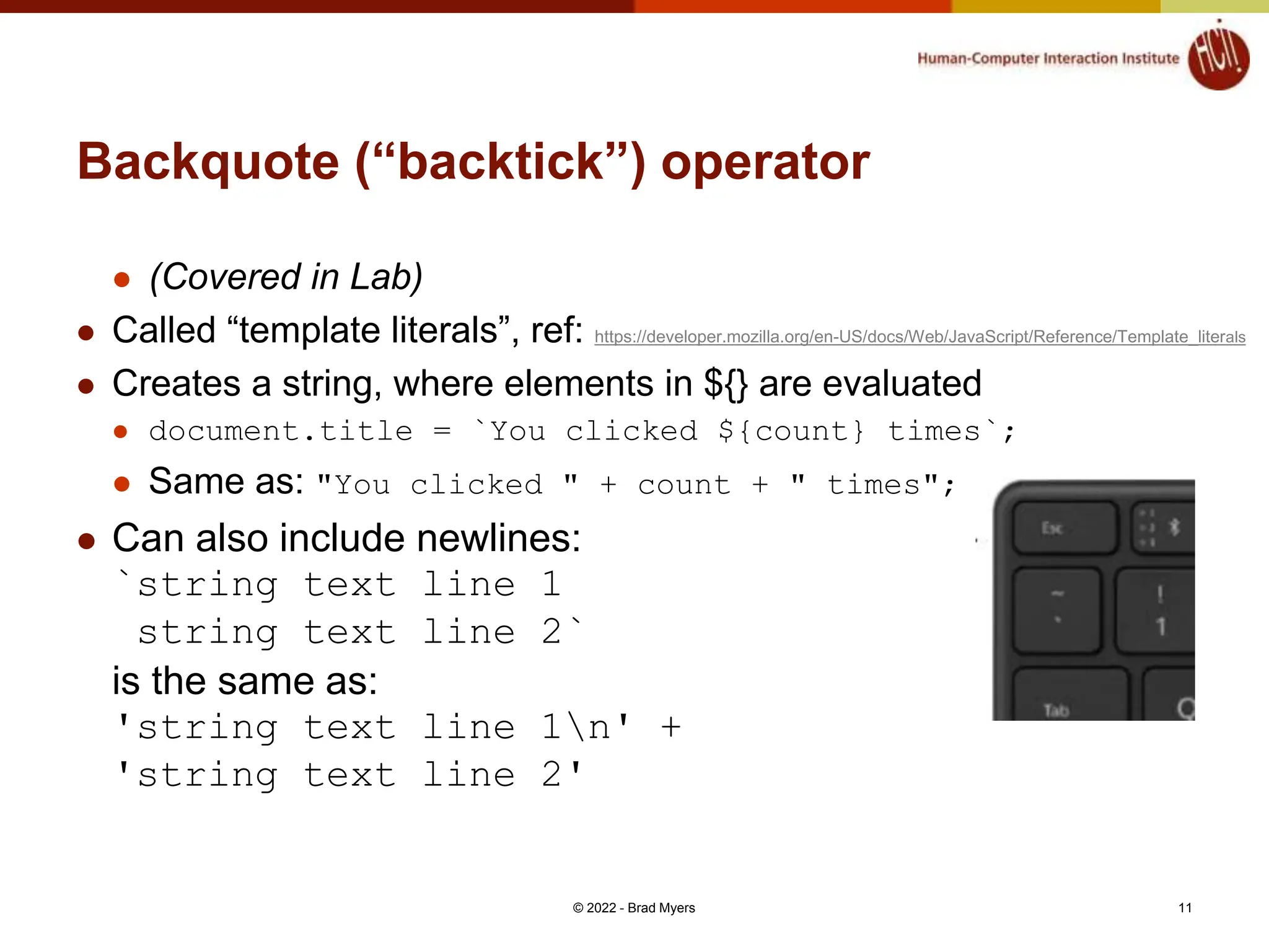 Backquote (“backtick”) operator  (Covered in Lab)  Called “template literals”, ref: https://developer.mozilla.org/en-US/docs/Web/JavaScript/Reference/Template_literals  Creates a string, where elements in ${} are evaluated  document.title = `You clicked ${count} times`;  Same as: "You clicked " + count + " times";  Can also include newlines: `string text line 1 string text line 2` is the same as: 'string text line 1n' + 'string text line 2' © 2022 - Brad Myers 11 