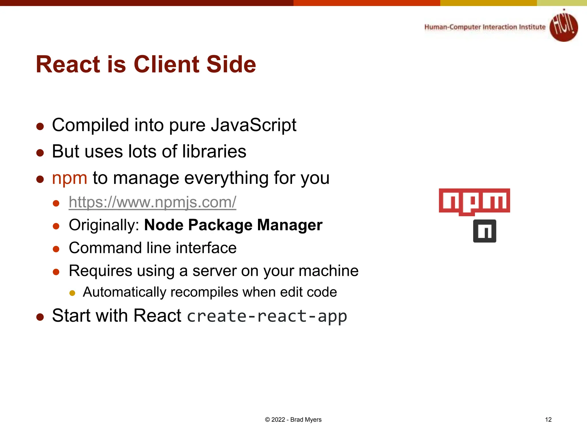 React is Client Side  Compiled into pure JavaScript  But uses lots of libraries  npm to manage everything for you  https://www.npmjs.com/  Originally: Node Package Manager  Command line interface  Requires using a server on your machine  Automatically recompiles when edit code  Start with React create-react-app © 2022 - Brad Myers 12 