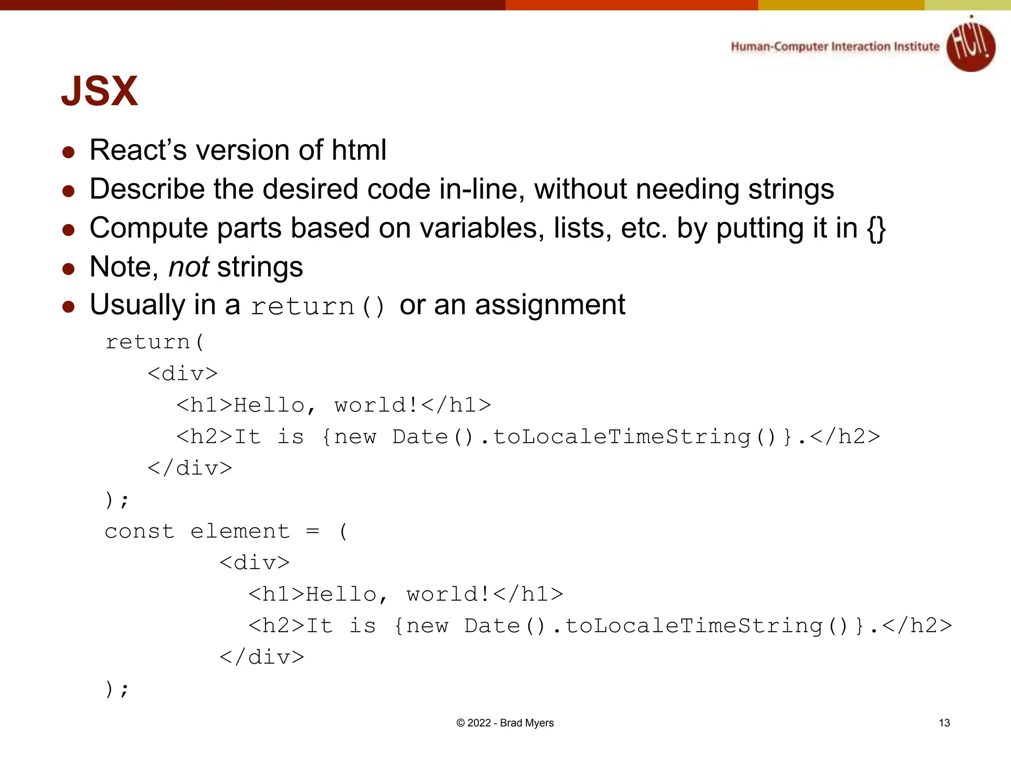 JSX  React’s version of html  Describe the desired code in-line, without needing strings  Compute parts based on variables, lists, etc. by putting it in {}  Note, not strings  Usually in a return() or an assignment return( <div> <h1>Hello, world!</h1> <h2>It is {new Date().toLocaleTimeString()}.</h2> </div> ); const element = ( <div> <h1>Hello, world!</h1> <h2>It is {new Date().toLocaleTimeString()}.</h2> </div> ); © 2022 - Brad Myers 13 