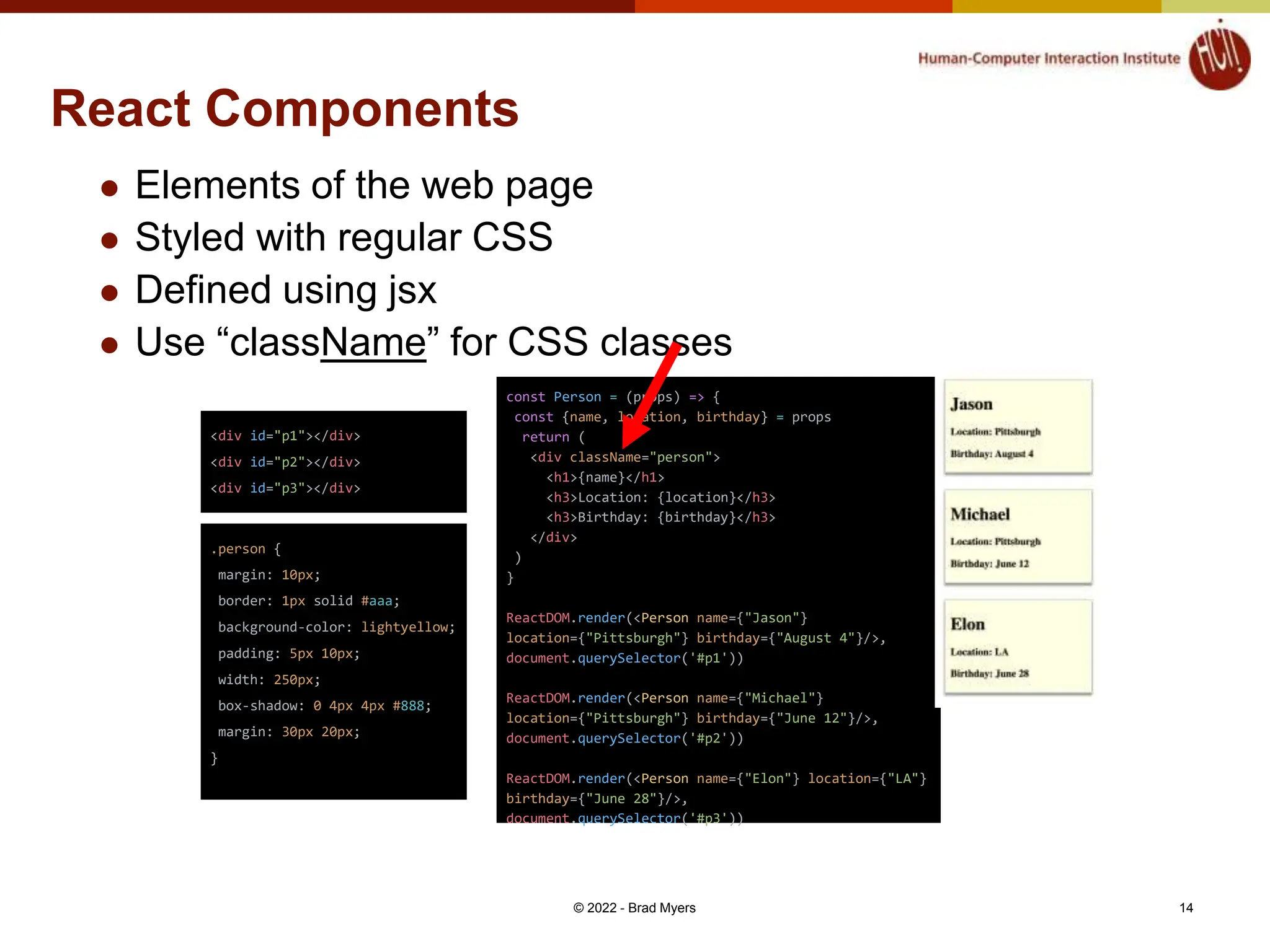 React Components  Elements of the web page  Styled with regular CSS  Defined using jsx  Use “className” for CSS classes © 2022 - Brad Myers 14 <div id="p1"></div> <div id="p2"></div> <div id="p3"></div> .person { margin: 10px; border: 1px solid #aaa; background-color: lightyellow; padding: 5px 10px; width: 250px; box-shadow: 0 4px 4px #888; margin: 30px 20px; } const Person = (props) => { const {name, location, birthday} = props return ( <div className="person"> <h1>{name}</h1> <h3>Location: {location}</h3> <h3>Birthday: {birthday}</h3> </div> ) } ReactDOM.render(<Person name={"Jason"} location={"Pittsburgh"} birthday={"August 4"}/>, document.querySelector('#p1')) ReactDOM.render(<Person name={"Michael"} location={"Pittsburgh"} birthday={"June 12"}/>, document.querySelector('#p2')) ReactDOM.render(<Person name={"Elon"} location={"LA"} birthday={"June 28"}/>, document.querySelector('#p3')) 