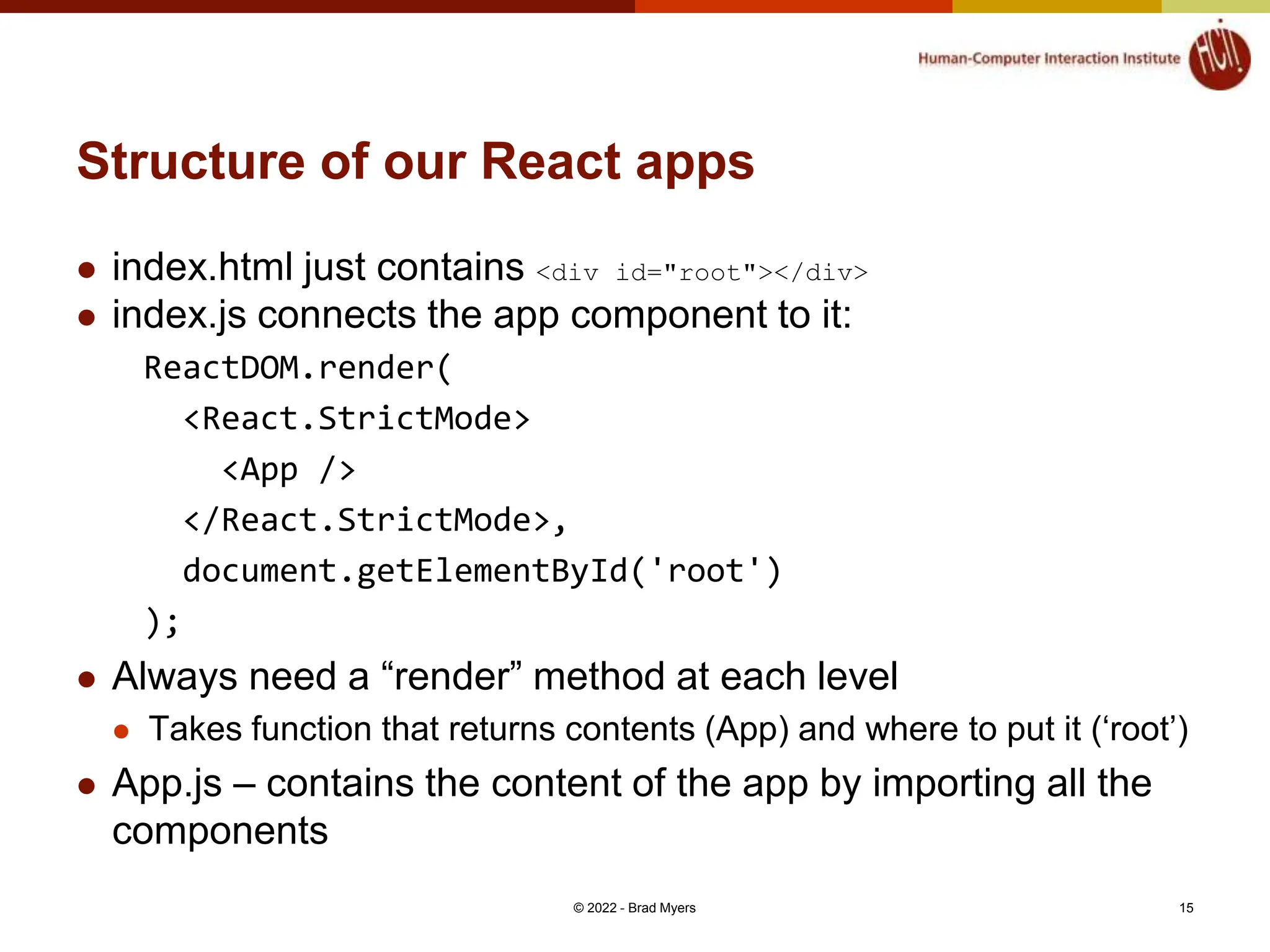 Structure of our React apps  index.html just contains <div id="root"></div>  index.js connects the app component to it: ReactDOM.render( <React.StrictMode> <App /> </React.StrictMode>, document.getElementById('root') );  Always need a “render” method at each level  Takes function that returns contents (App) and where to put it (‘root’)  App.js – contains the content of the app by importing all the components © 2022 - Brad Myers 15 