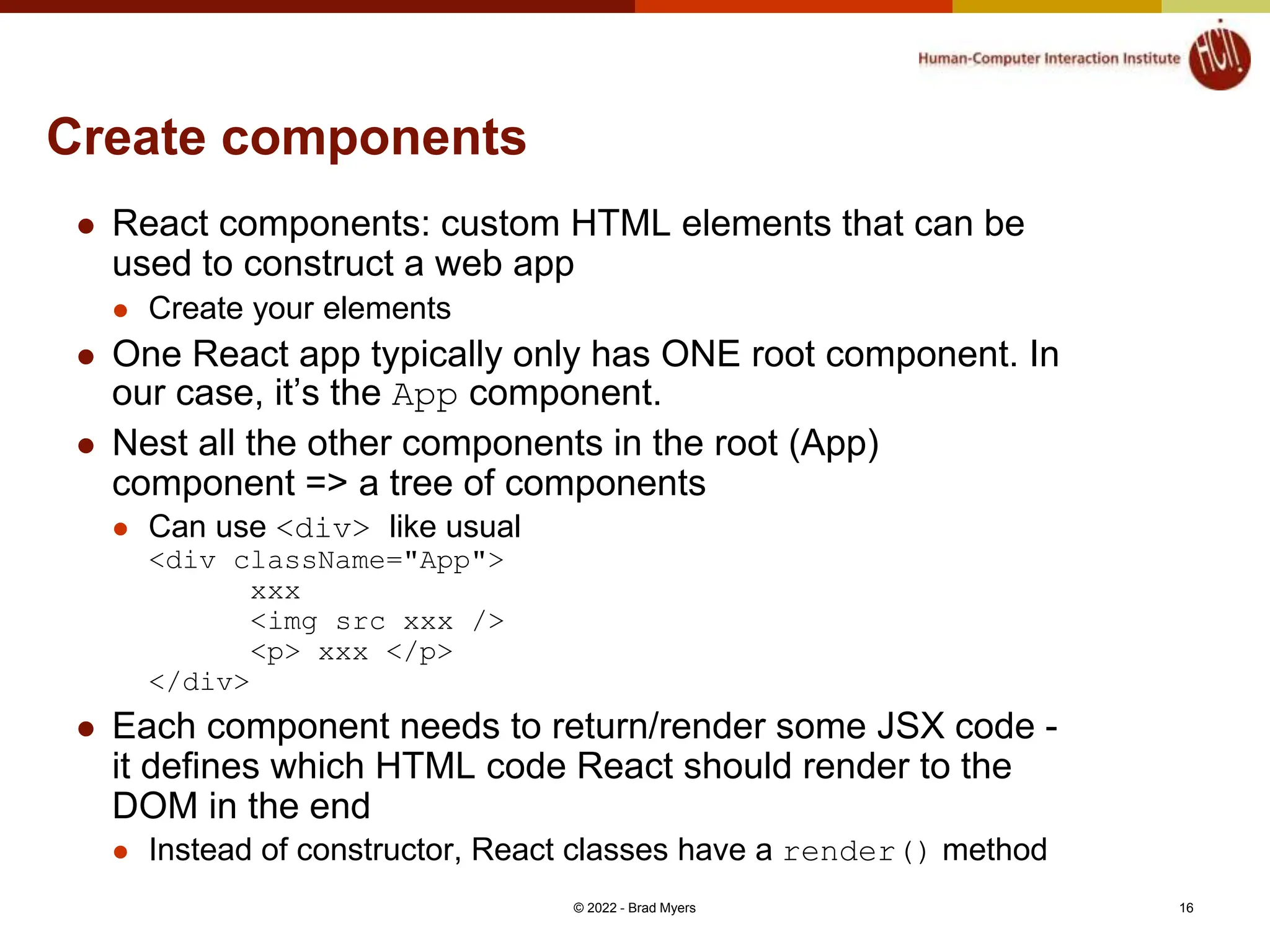 Create components  React components: custom HTML elements that can be used to construct a web app  Create your elements  One React app typically only has ONE root component. In our case, it’s the App component.  Nest all the other components in the root (App) component => a tree of components  Can use <div> like usual <div className="App"> xxx <img src xxx /> <p> xxx </p> </div>  Each component needs to return/render some JSX code - it defines which HTML code React should render to the DOM in the end  Instead of constructor, React classes have a render() method © 2022 - Brad Myers 16 