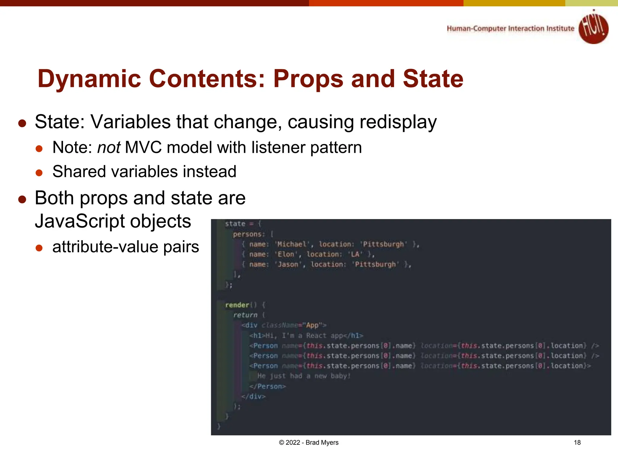 Dynamic Contents: Props and State  State: Variables that change, causing redisplay  Note: not MVC model with listener pattern  Shared variables instead  Both props and state are JavaScript objects  attribute-value pairs © 2022 - Brad Myers 18 