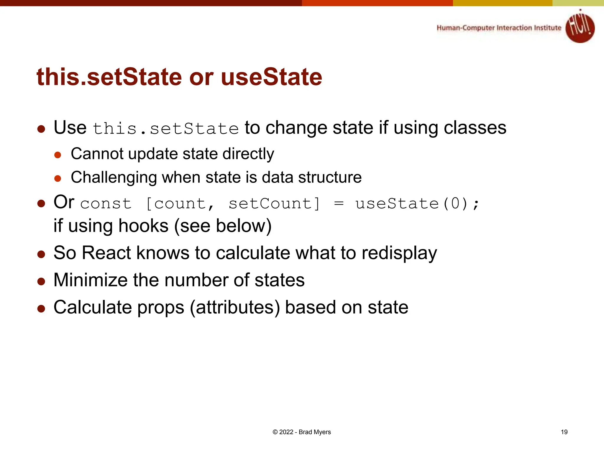 this.setState or useState  Use this.setState to change state if using classes  Cannot update state directly  Challenging when state is data structure  Or const [count, setCount] = useState(0); if using hooks (see below)  So React knows to calculate what to redisplay  Minimize the number of states  Calculate props (attributes) based on state © 2022 - Brad Myers 19 