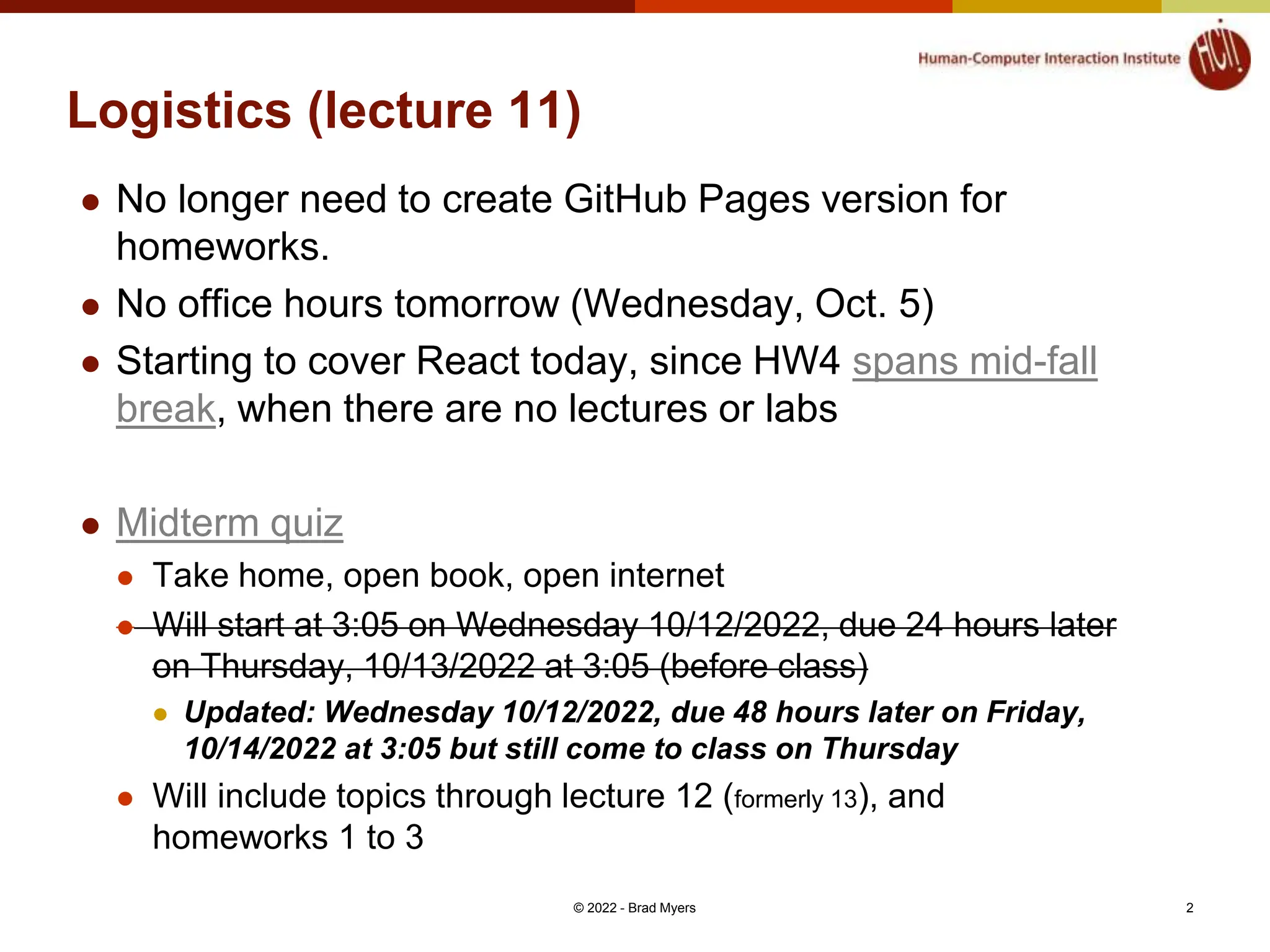 Logistics (lecture 11)  No longer need to create GitHub Pages version for homeworks.  No office hours tomorrow (Wednesday, Oct. 5)  Starting to cover React today, since HW4 spans mid-fall break, when there are no lectures or labs  Midterm quiz  Take home, open book, open internet  Will start at 3:05 on Wednesday 10/12/2022, due 24 hours later on Thursday, 10/13/2022 at 3:05 (before class)  Updated: Wednesday 10/12/2022, due 48 hours later on Friday, 10/14/2022 at 3:05 but still come to class on Thursday  Will include topics through lecture 12 (formerly 13), and homeworks 1 to 3 © 2022 - Brad Myers 2 