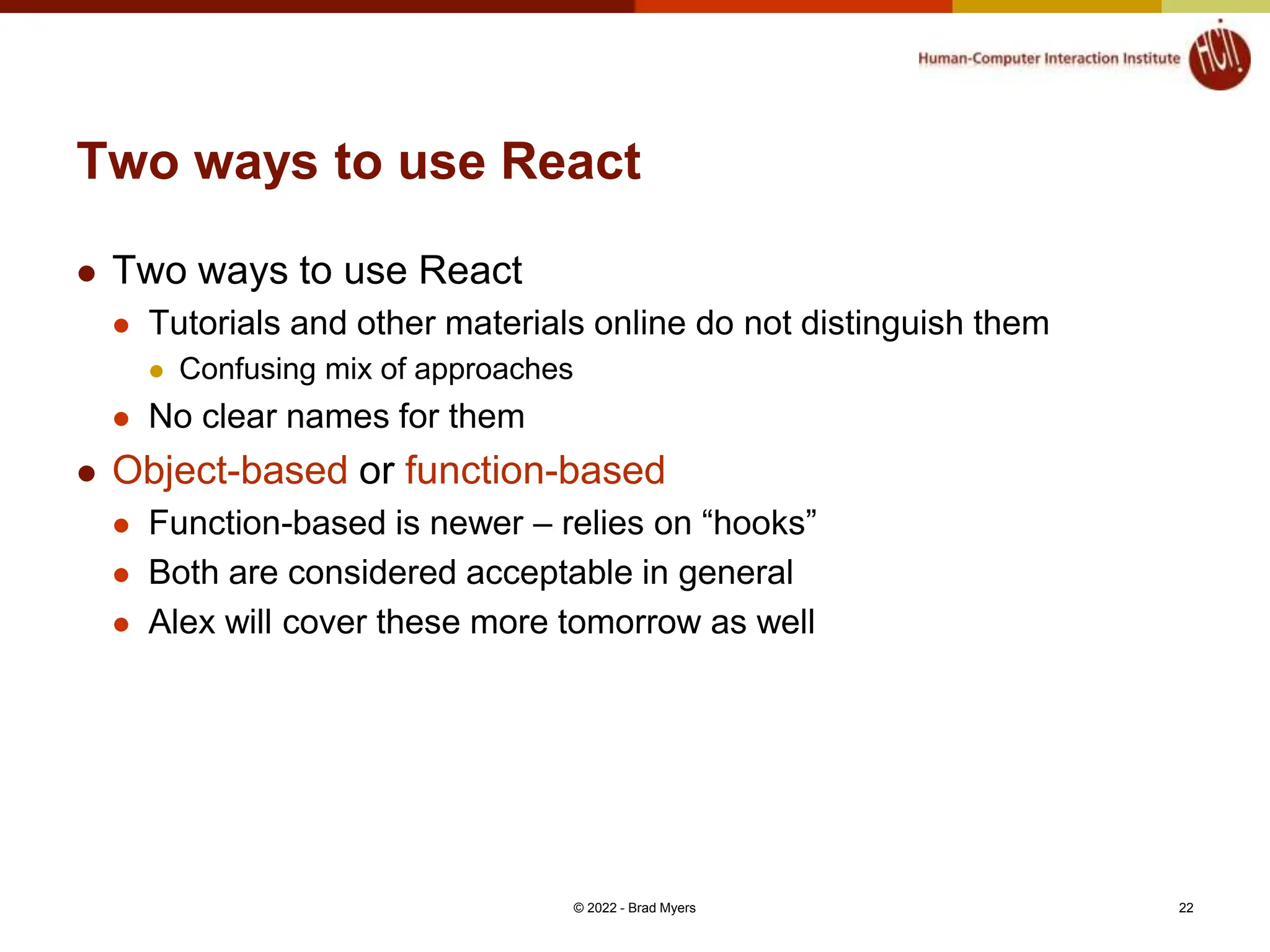 Two ways to use React  Two ways to use React  Tutorials and other materials online do not distinguish them  Confusing mix of approaches  No clear names for them  Object-based or function-based  Function-based is newer – relies on “hooks”  Both are considered acceptable in general  Alex will cover these more tomorrow as well © 2022 - Brad Myers 22 