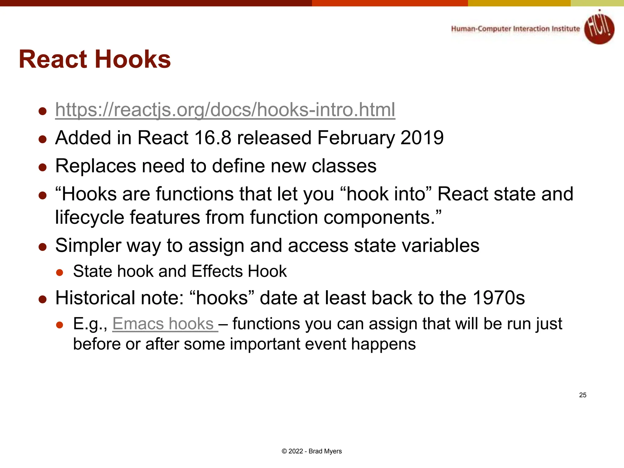 React Hooks  https://reactjs.org/docs/hooks-intro.html  Added in React 16.8 released February 2019  Replaces need to define new classes  “Hooks are functions that let you “hook into” React state and lifecycle features from function components.”  Simpler way to assign and access state variables  State hook and Effects Hook  Historical note: “hooks” date at least back to the 1970s  E.g., Emacs hooks – functions you can assign that will be run just before or after some important event happens © 2022 - Brad Myers 25 