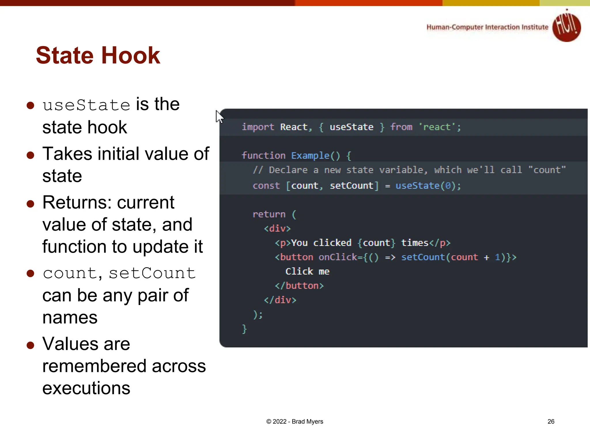 State Hook  useState is the state hook  Takes initial value of state  Returns: current value of state, and function to update it  count, setCount can be any pair of names  Values are remembered across executions © 2022 - Brad Myers 26 