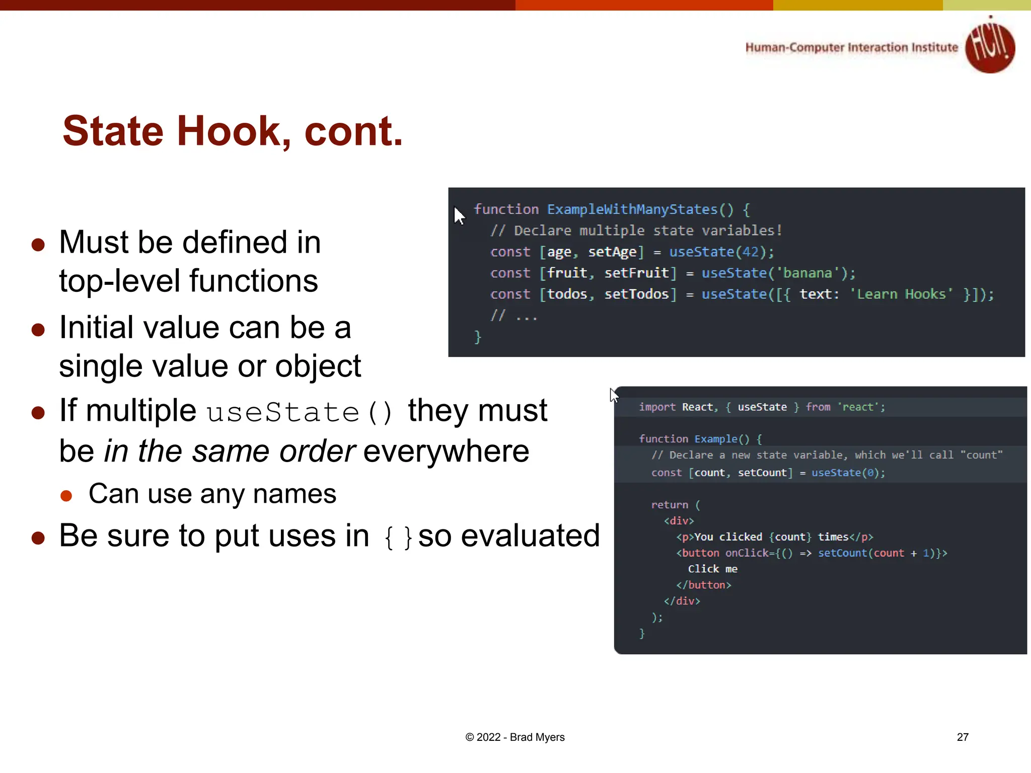 State Hook, cont.  Must be defined in top-level functions  Initial value can be a single value or object  If multiple useState() they must be in the same order everywhere  Can use any names  Be sure to put uses in {}so evaluated © 2022 - Brad Myers 27 
