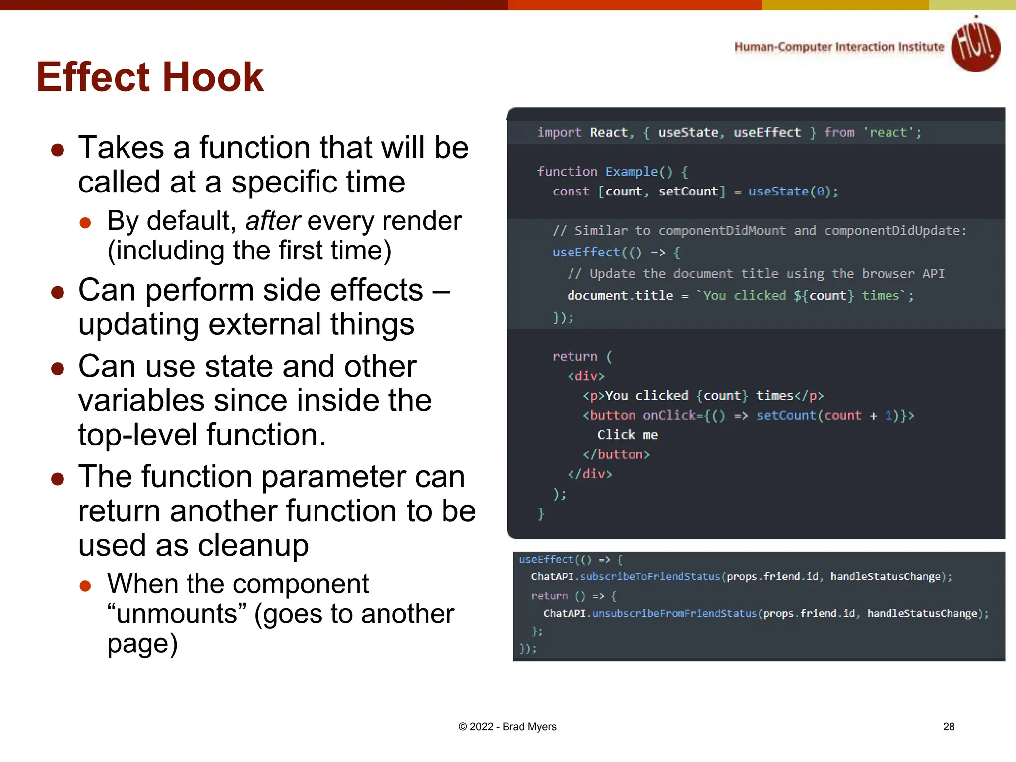 Effect Hook  Takes a function that will be called at a specific time  By default, after every render (including the first time)  Can perform side effects – updating external things  Can use state and other variables since inside the top-level function.  The function parameter can return another function to be used as cleanup  When the component “unmounts” (goes to another page) © 2022 - Brad Myers 28 