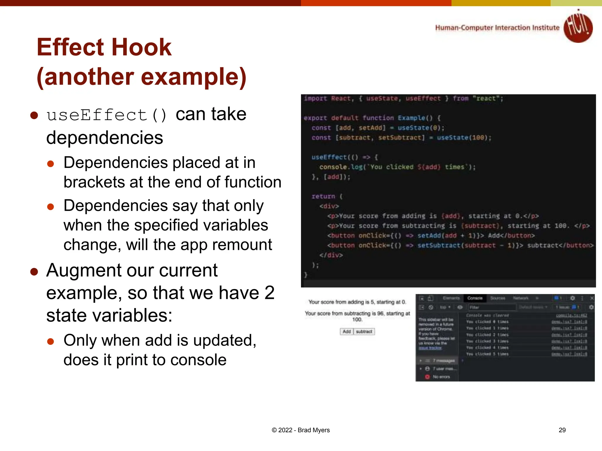 Effect Hook (another example)  useEffect() can take dependencies  Dependencies placed at in brackets at the end of function  Dependencies say that only when the specified variables change, will the app remount  Augment our current example, so that we have 2 state variables:  Only when add is updated, does it print to console © 2022 - Brad Myers 29 