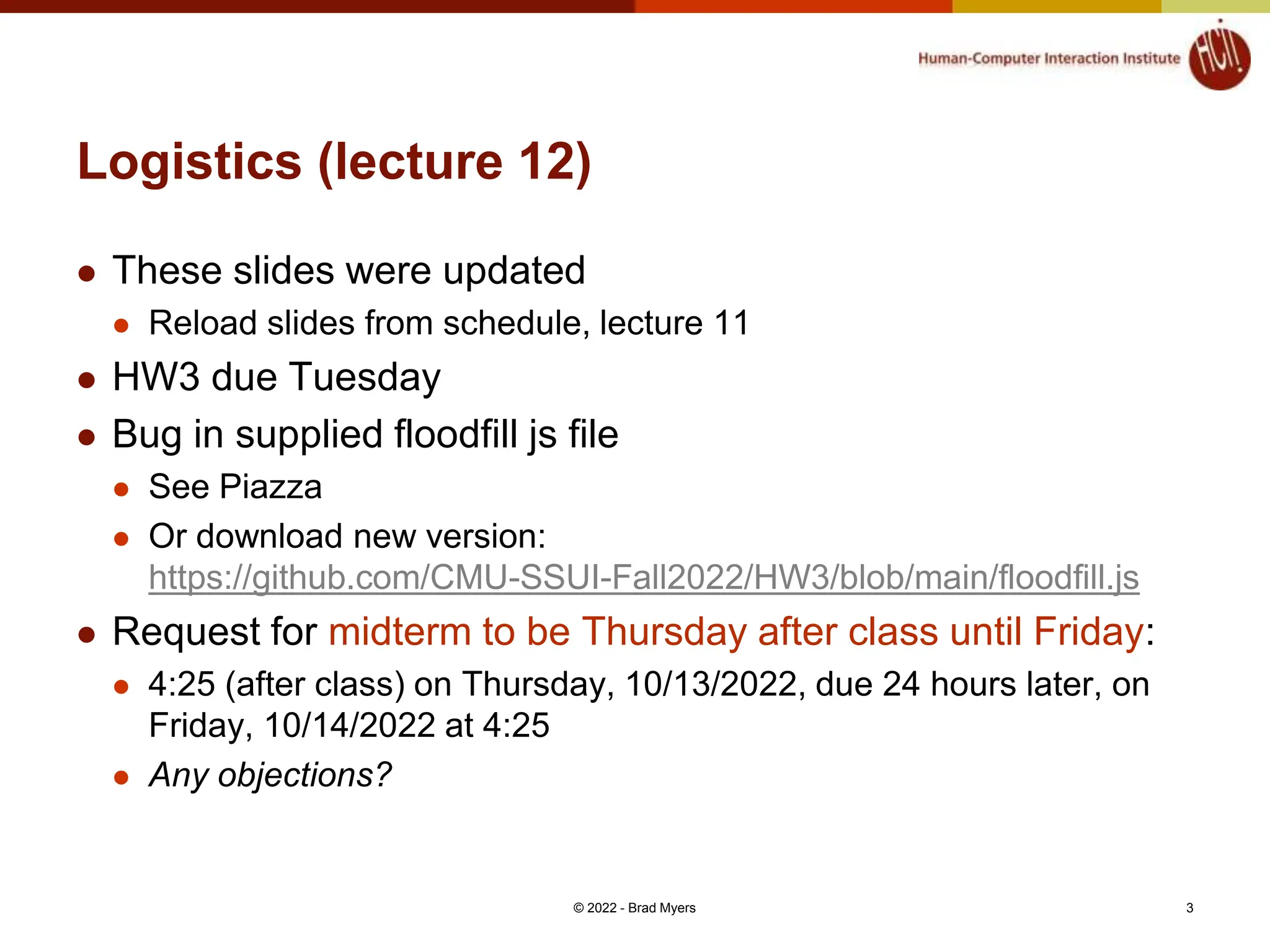 Logistics (lecture 12)  These slides were updated  Reload slides from schedule, lecture 11  HW3 due Tuesday  Bug in supplied floodfill js file  See Piazza  Or download new version: https://github.com/CMU-SSUI-Fall2022/HW3/blob/main/floodfill.js  Request for midterm to be Thursday after class until Friday:  4:25 (after class) on Thursday, 10/13/2022, due 24 hours later, on Friday, 10/14/2022 at 4:25  Any objections? © 2022 - Brad Myers 3 