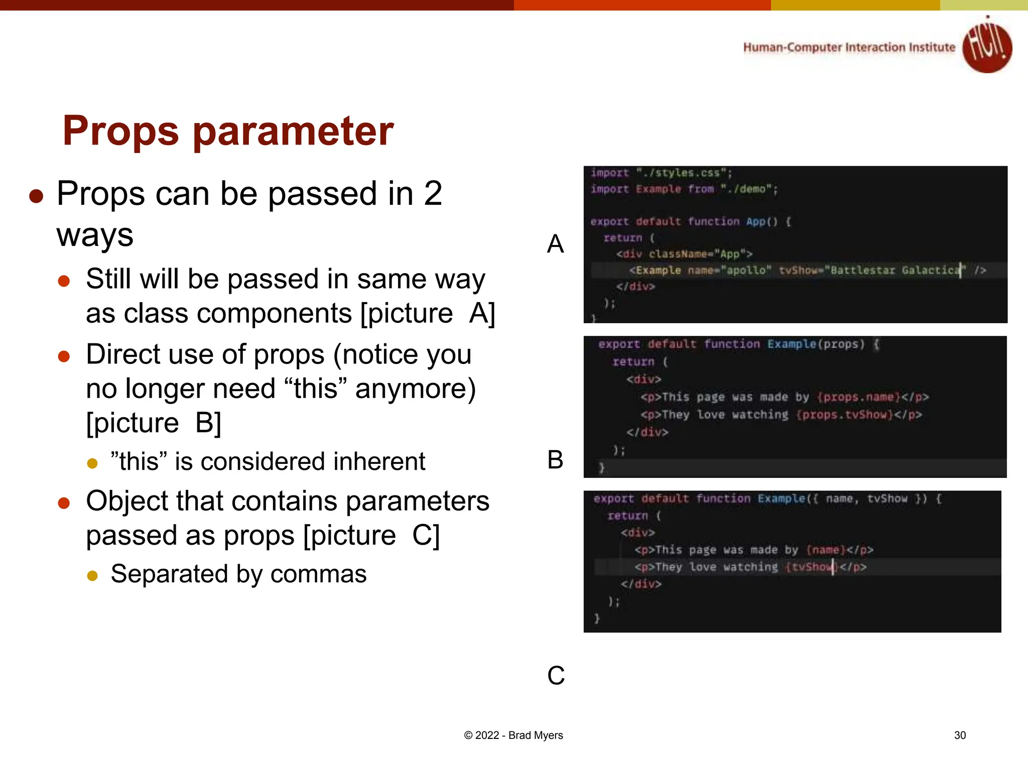 Props parameter  Props can be passed in 2 ways  Still will be passed in same way as class components [picture A]  Direct use of props (notice you no longer need “this” anymore) [picture B]  ”this” is considered inherent  Object that contains parameters passed as props [picture C]  Separated by commas © 2022 - Brad Myers 30 A B C 