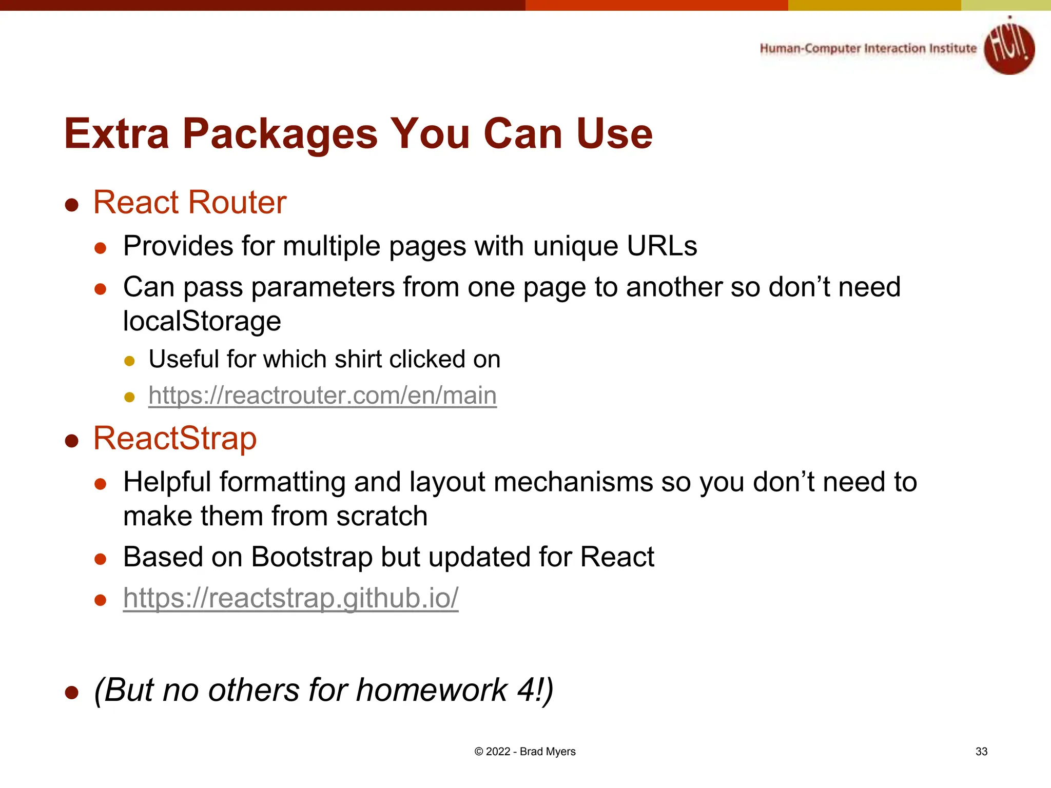 Extra Packages You Can Use  React Router  Provides for multiple pages with unique URLs  Can pass parameters from one page to another so don’t need localStorage  Useful for which shirt clicked on  https://reactrouter.com/en/main  ReactStrap  Helpful formatting and layout mechanisms so you don’t need to make them from scratch  Based on Bootstrap but updated for React  https://reactstrap.github.io/  (But no others for homework 4!) © 2022 - Brad Myers 33 
