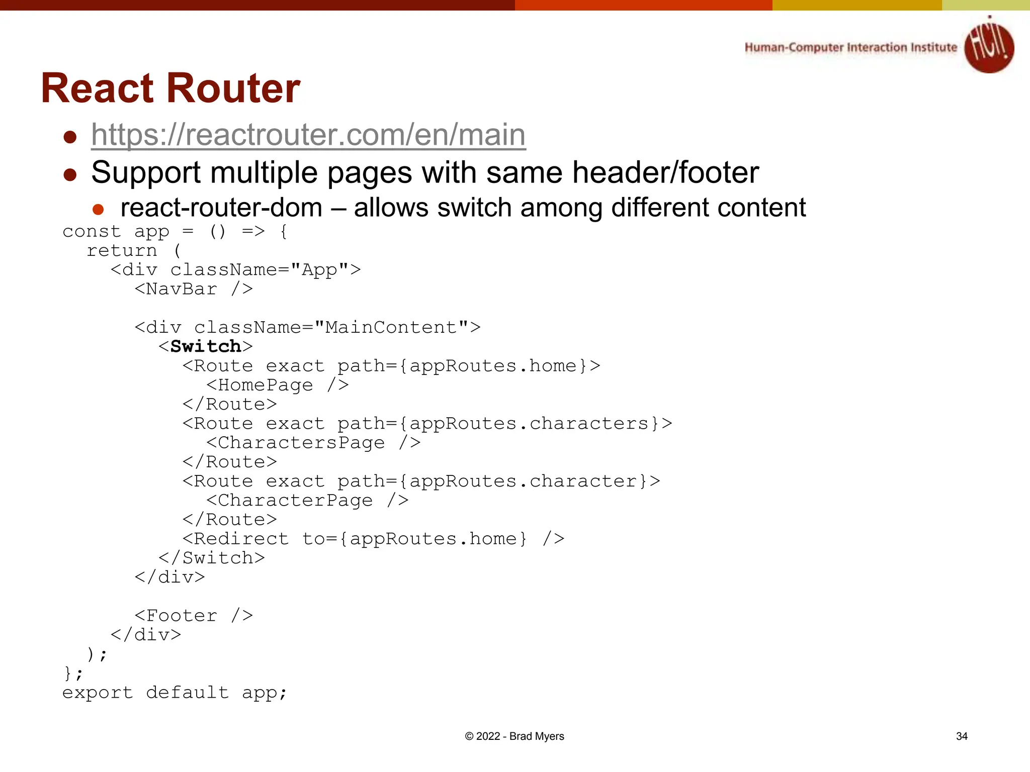 React Router  https://reactrouter.com/en/main  Support multiple pages with same header/footer  react-router-dom – allows switch among different content const app = () => { return ( <div className="App"> <NavBar /> <div className="MainContent"> <Switch> <Route exact path={appRoutes.home}> <HomePage /> </Route> <Route exact path={appRoutes.characters}> <CharactersPage /> </Route> <Route exact path={appRoutes.character}> <CharacterPage /> </Route> <Redirect to={appRoutes.home} /> </Switch> </div> <Footer /> </div> ); }; export default app; © 2022 - Brad Myers 34 