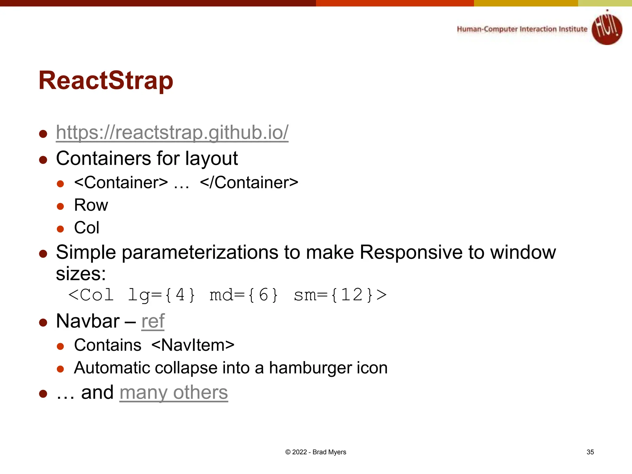 ReactStrap  https://reactstrap.github.io/  Containers for layout  <Container> … </Container>  Row  Col  Simple parameterizations to make Responsive to window sizes: <Col lg={4} md={6} sm={12}>  Navbar – ref  Contains <NavItem>  Automatic collapse into a hamburger icon  … and many others © 2022 - Brad Myers 35 
