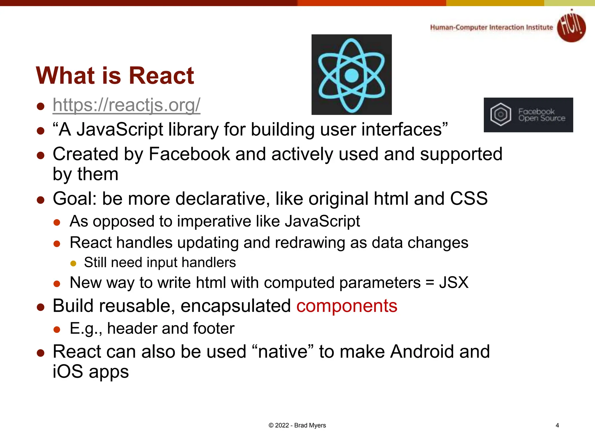 What is React  https://reactjs.org/  “A JavaScript library for building user interfaces”  Created by Facebook and actively used and supported by them  Goal: be more declarative, like original html and CSS  As opposed to imperative like JavaScript  React handles updating and redrawing as data changes  Still need input handlers  New way to write html with computed parameters = JSX  Build reusable, encapsulated components  E.g., header and footer  React can also be used “native” to make Android and iOS apps © 2022 - Brad Myers 4 