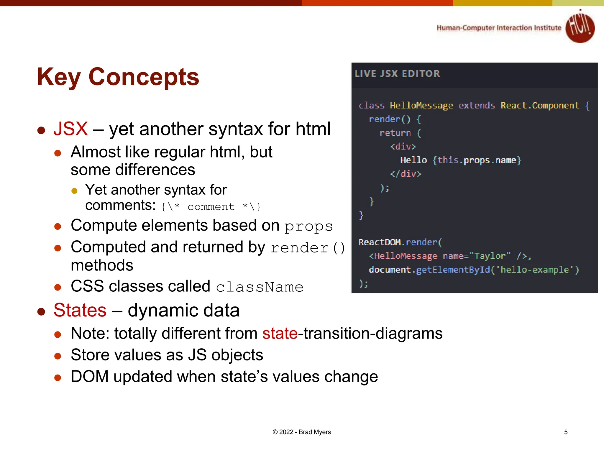 Key Concepts  JSX – yet another syntax for html  Almost like regular html, but some differences  Yet another syntax for comments: {* comment *}  Compute elements based on props  Computed and returned by render() methods  CSS classes called className  States – dynamic data  Note: totally different from state-transition-diagrams  Store values as JS objects  DOM updated when state’s values change © 2022 - Brad Myers 5 