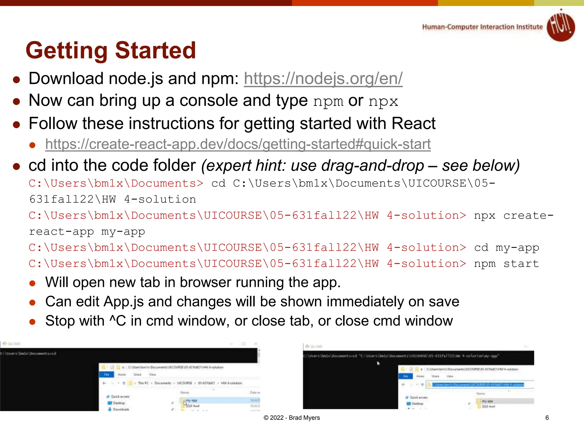 Getting Started  Download node.js and npm: https://nodejs.org/en/  Now can bring up a console and type npm or npx  Follow these instructions for getting started with React  https://create-react-app.dev/docs/getting-started#quick-start  cd into the code folder (expert hint: use drag-and-drop – see below) C:Usersbm1xDocuments> cd C:Usersbm1xDocumentsUICOURSE05- 631fall22HW 4-solution C:Usersbm1xDocumentsUICOURSE05-631fall22HW 4-solution> npx create- react-app my-app C:Usersbm1xDocumentsUICOURSE05-631fall22HW 4-solution> cd my-app C:Usersbm1xDocumentsUICOURSE05-631fall22HW 4-solution> npm start  Will open new tab in browser running the app.  Can edit App.js and changes will be shown immediately on save  Stop with ^C in cmd window, or close tab, or close cmd window © 2022 - Brad Myers 6 