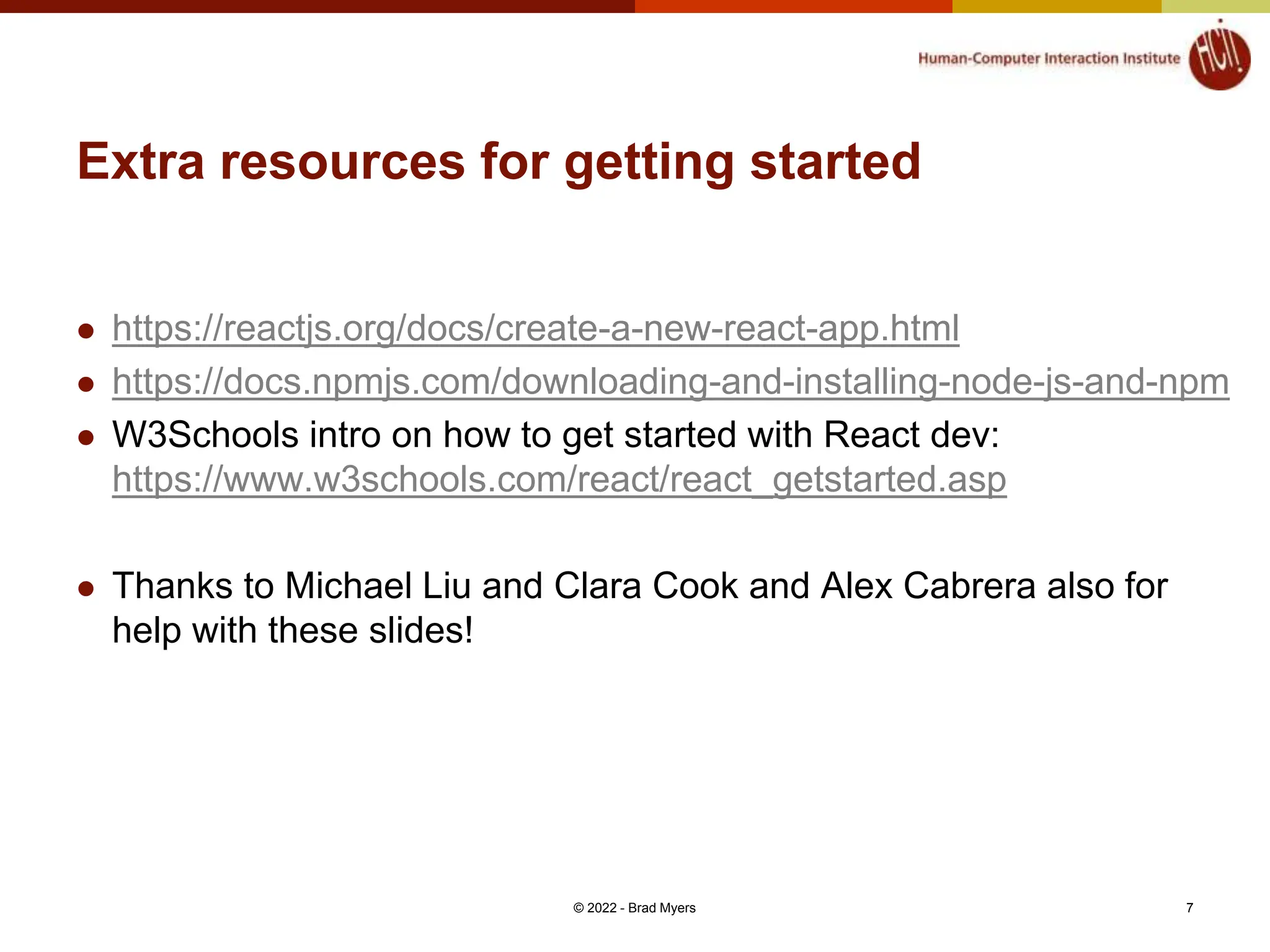 Extra resources for getting started  https://reactjs.org/docs/create-a-new-react-app.html  https://docs.npmjs.com/downloading-and-installing-node-js-and-npm  W3Schools intro on how to get started with React dev: https://www.w3schools.com/react/react_getstarted.asp  Thanks to Michael Liu and Clara Cook and Alex Cabrera also for help with these slides! © 2022 - Brad Myers 7 
