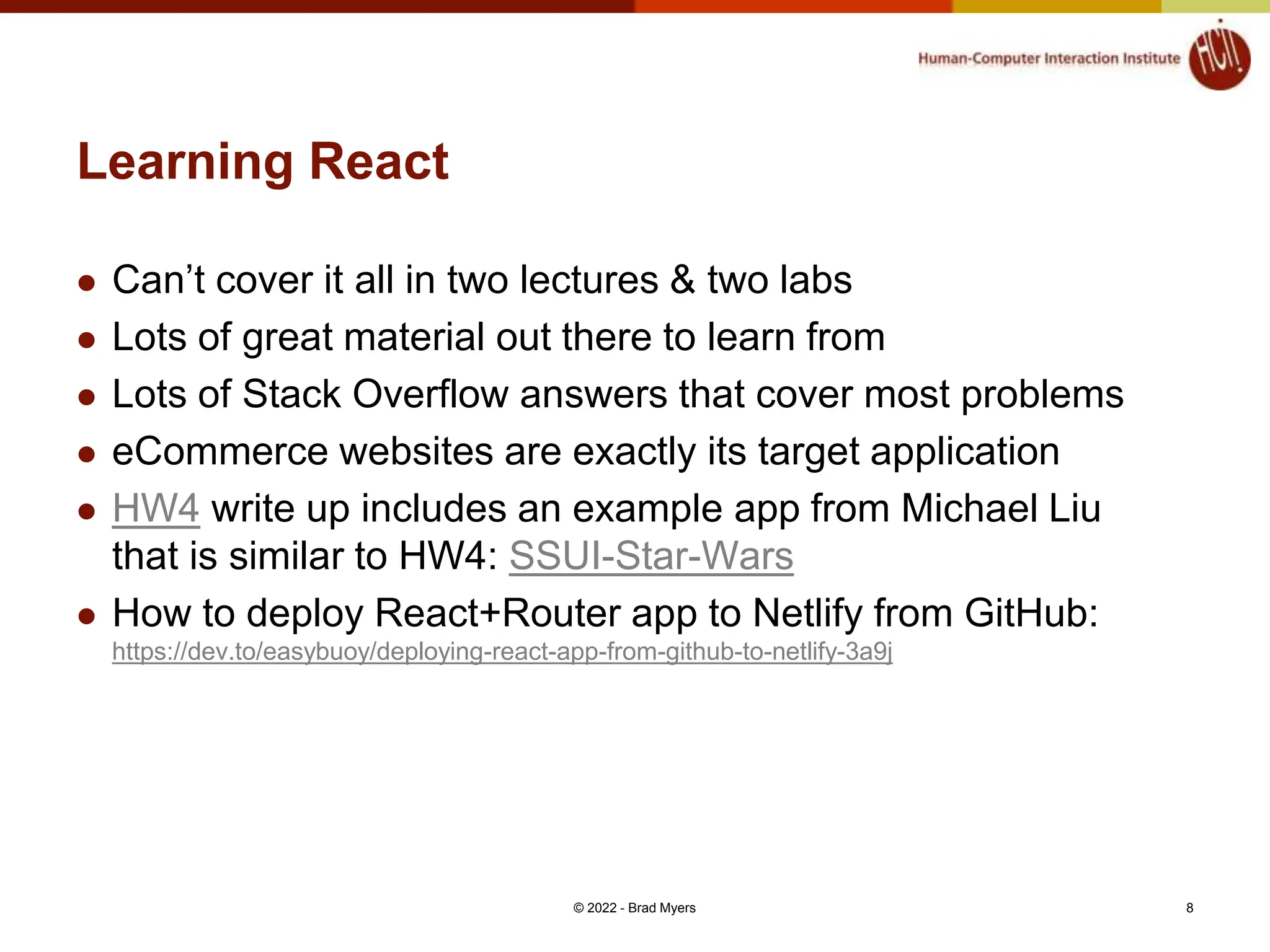 Learning React  Can’t cover it all in two lectures & two labs  Lots of great material out there to learn from  Lots of Stack Overflow answers that cover most problems  eCommerce websites are exactly its target application  HW4 write up includes an example app from Michael Liu that is similar to HW4: SSUI-Star-Wars  How to deploy React+Router app to Netlify from GitHub: https://dev.to/easybuoy/deploying-react-app-from-github-to-netlify-3a9j © 2022 - Brad Myers 8 