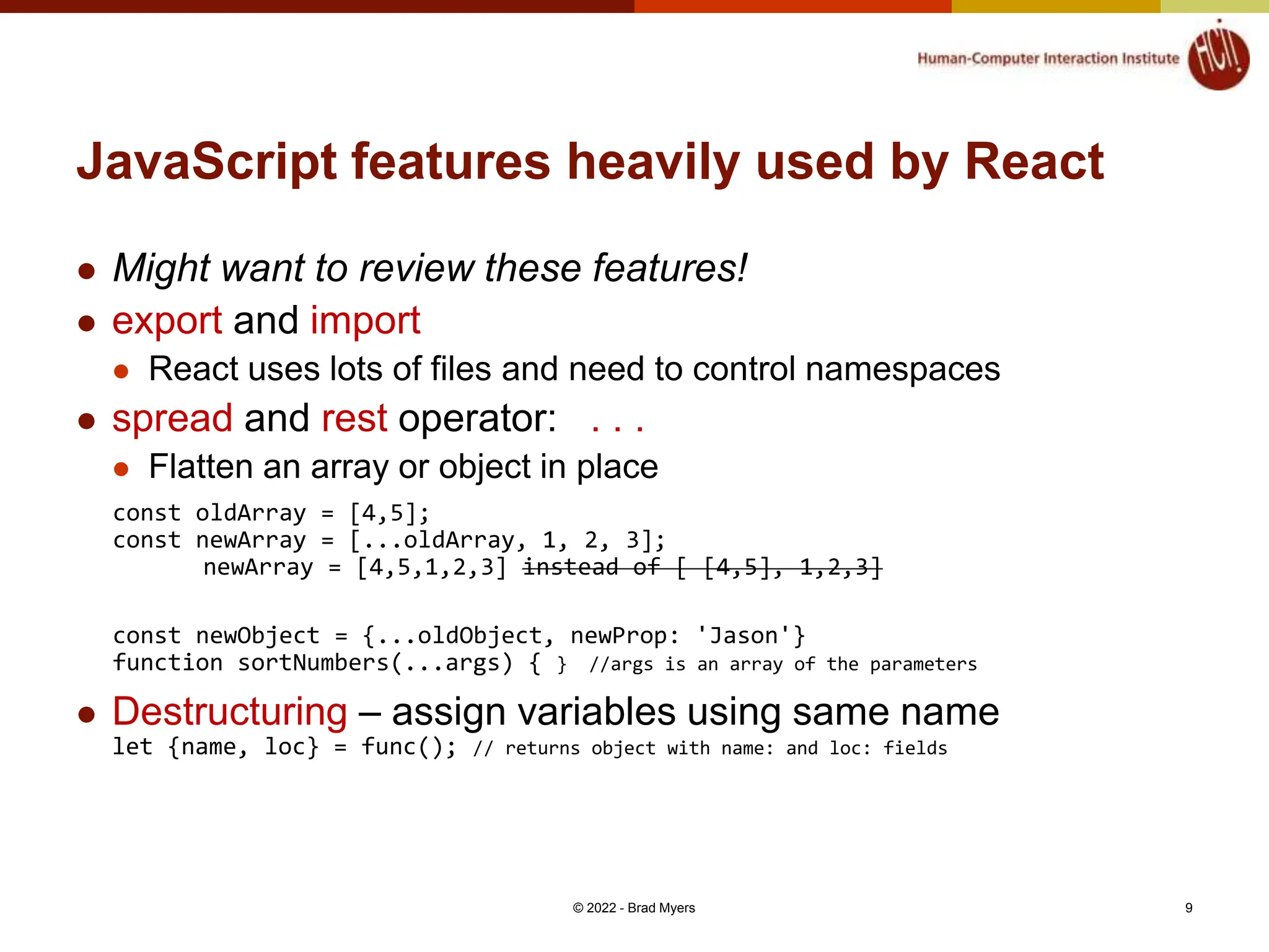 JavaScript features heavily used by React  Might want to review these features!  export and import  React uses lots of files and need to control namespaces  spread and rest operator: . . .  Flatten an array or object in place const oldArray = [4,5]; const newArray = [...oldArray, 1, 2, 3]; newArray = [4,5,1,2,3] instead of [ [4,5], 1,2,3] const newObject = {...oldObject, newProp: 'Jason'} function sortNumbers(...args) { } //args is an array of the parameters  Destructuring – assign variables using same name let {name, loc} = func(); // returns object with name: and loc: fields © 2022 - Brad Myers 9 