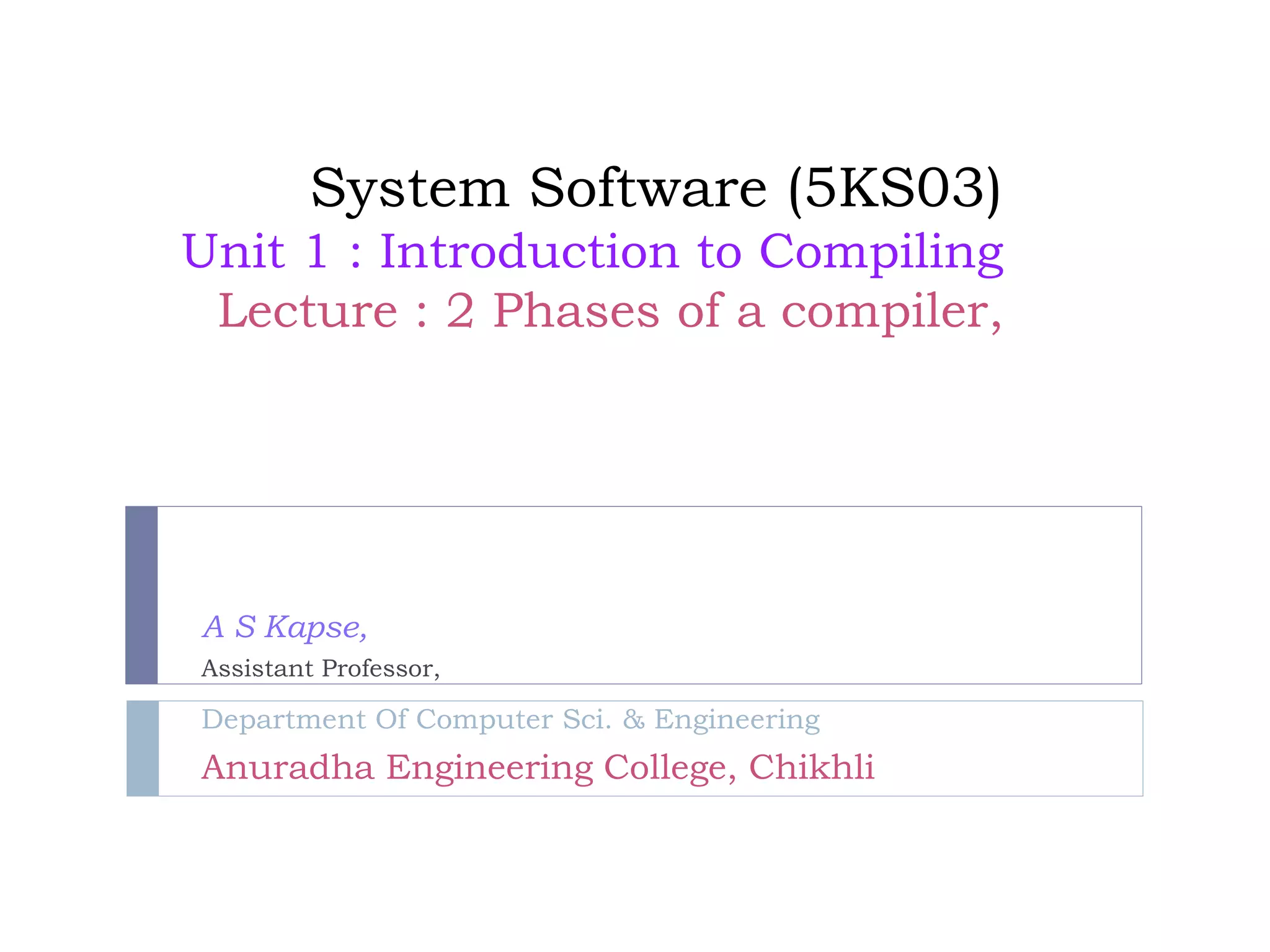 System Software (5KS03)
Unit 1 : Introduction to Compiling
Lecture : 2 Phases of a compiler,
A S Kapse,
Assistant Professor,
Department Of Computer Sci. & Engineering
Anuradha Engineering College, Chikhli
 