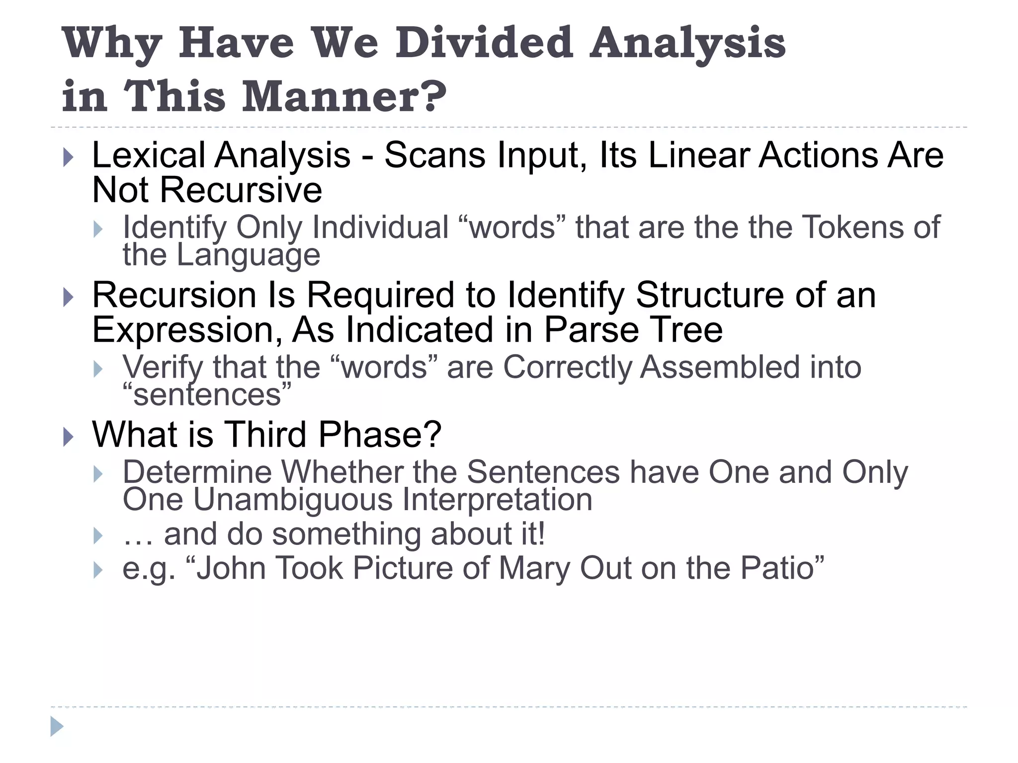Why Have We Divided Analysis
in This Manner?
 Lexical Analysis - Scans Input, Its Linear Actions Are
Not Recursive
 Identify Only Individual “words” that are the the Tokens of
the Language
 Recursion Is Required to Identify Structure of an
Expression, As Indicated in Parse Tree
 Verify that the “words” are Correctly Assembled into
“sentences”
 What is Third Phase?
 Determine Whether the Sentences have One and Only
One Unambiguous Interpretation
 … and do something about it!
 e.g. “John Took Picture of Mary Out on the Patio”
 