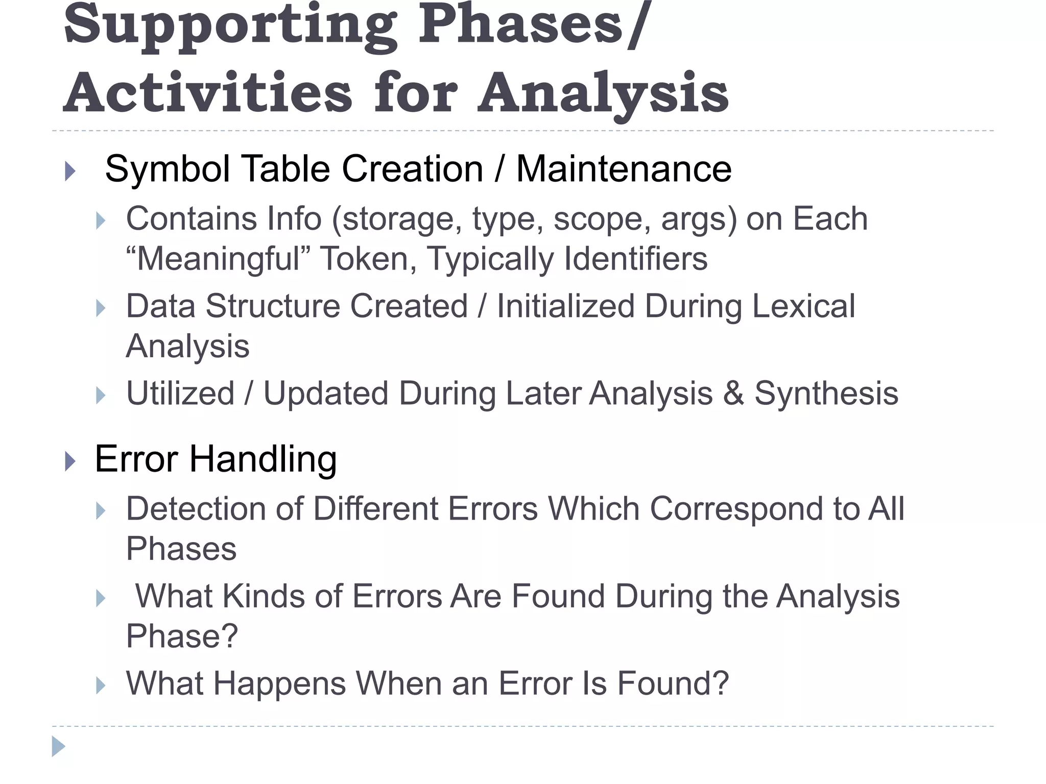 Supporting Phases/
Activities for Analysis
 Symbol Table Creation / Maintenance
 Contains Info (storage, type, scope, args) on Each
“Meaningful” Token, Typically Identifiers
 Data Structure Created / Initialized During Lexical
Analysis
 Utilized / Updated During Later Analysis & Synthesis
 Error Handling
 Detection of Different Errors Which Correspond to All
Phases
 What Kinds of Errors Are Found During the Analysis
Phase?
 What Happens When an Error Is Found?
 