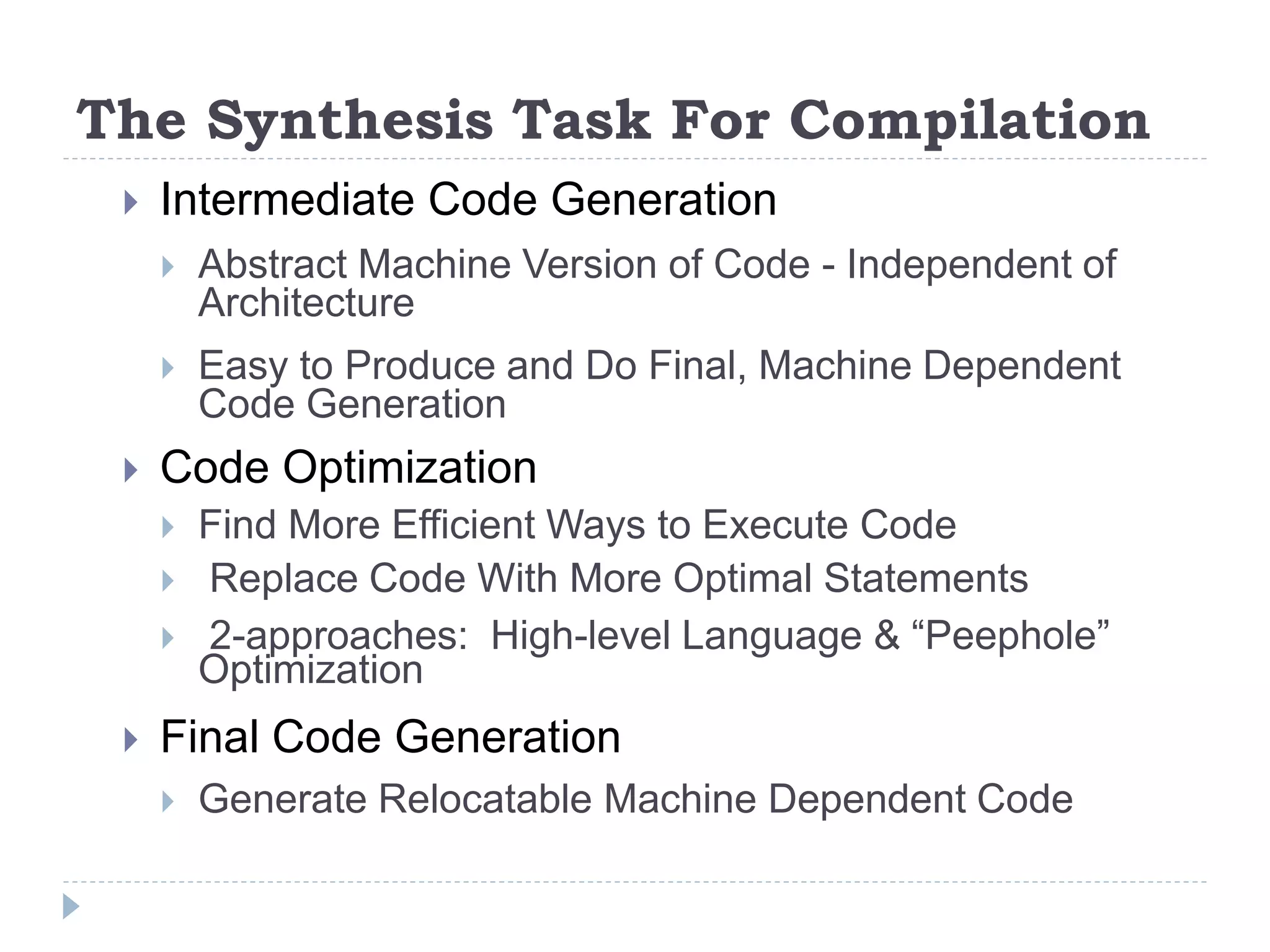 The Synthesis Task For Compilation
 Intermediate Code Generation
 Abstract Machine Version of Code - Independent of
Architecture
 Easy to Produce and Do Final, Machine Dependent
Code Generation
 Code Optimization
 Find More Efficient Ways to Execute Code
 Replace Code With More Optimal Statements
 2-approaches: High-level Language & “Peephole”
Optimization
 Final Code Generation
 Generate Relocatable Machine Dependent Code
 