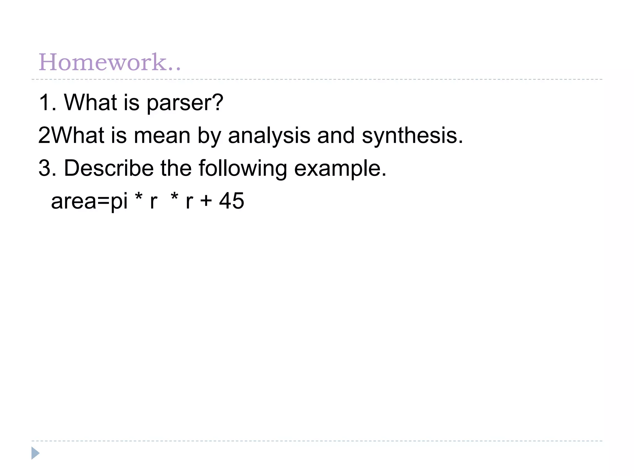 Homework..
1. What is parser?
2What is mean by analysis and synthesis.
3. Describe the following example.
area=pi * r * r + 45
 
