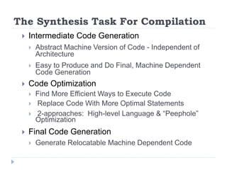The Synthesis Task For Compilation
 Intermediate Code Generation
 Abstract Machine Version of Code - Independent of
Architecture
 Easy to Produce and Do Final, Machine Dependent
Code Generation
 Code Optimization
 Find More Efficient Ways to Execute Code
 Replace Code With More Optimal Statements
 2-approaches: High-level Language & “Peephole”
Optimization
 Final Code Generation
 Generate Relocatable Machine Dependent Code
 