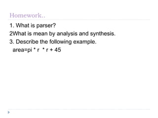 Homework..
1. What is parser?
2What is mean by analysis and synthesis.
3. Describe the following example.
area=pi * r * r + 45
 