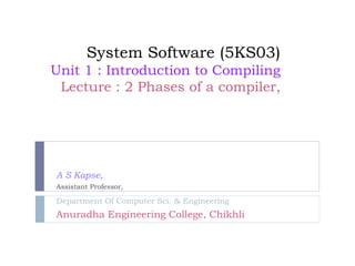 System Software (5KS03)
Unit 1 : Introduction to Compiling
Lecture : 2 Phases of a compiler,
A S Kapse,
Assistant Professor,
Department Of Computer Sci. & Engineering
Anuradha Engineering College, Chikhli
 