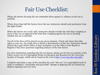 Fair Use Checklist: 
Where the factors favoring fair use outnumber those against it, reliance on fair use is justified. 
Where fewer than half the factors favor fair use, instructors should seek permission from the rights holder. 
Where the factors are evenly split, instructors should consider the total facts weighing in favor of fair use as opposed to the total facts weighing against fair use in deciding whether fair use is justified. 
Not all of the facts will be present in any given situation. Check only those facts that apply to your use. No single item or factor is determinative of fair use. Instructors should consult the Legal Affairs office at their institution or at the Office of the Board of Regents if they have questions regarding analysis of the four factors. 
For more information regarding the fair use factors, please see the fair use sections of the Policy on the Use of Copyrighted Works in Education and Research for the University System of Georgia, which can be found on the web at http://www.usg.edu/copyright/. 
Complete and retain a copy of this checklist for each “fair use” of a copyrighted work in order to establish a “reasonable and good faith” attempt at applying fair use should any dispute regarding such use arise.  