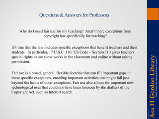 Questions & Answers for Professors 
Why do I need fair use for my teaching? Aren’t there exceptions from copyright law specifically for teaching? 
It’s true that the law includes specific exceptions that benefit teachers and their students. In particular, 17 U.S.C. 110: US Code – Section 110 gives teachers special rights to use some works in the classroom and online without asking permission. 
Fair use is a broad, general, flexible doctrine that can fill important gaps in these specific exceptions, enabling important activities that might fall just beyond the limits of other exceptions. Fair use also allows for important new technological uses that could not have been foreseen by the drafters of the Copyright Act, such as Internet search.  