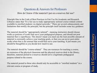 Questions & Answers for Professors 
How do I know if the material I put on e-reserves fair use? 
Principle One in the Code of Best Practices in Fair Use for Academic and Research Libraries states that “It is fair use to make appropriately tailored course-related content available to enrolled students via digital networks.” There are several enhancements and limitations that modify the principle, but the principle itself includes some key guidance. 
The material should be “appropriately tailored” - meaning instructors should choose works or portions of works that serve your pedagogical purpose, and should not post material that is superfluous. This doesn’t mean you must use the least possible amount of material to minimally achieve your teaching goals, or that you can never post entire works when that is the amount that would best serve your teaching. It just means you should be thoughtful as you decide how much to use. 
The material should be “course-related.” They are resources for teaching a course, 
an extension of the physical classroom and the physical reserves desk in the library; therefore, material posted to e-reserves should serve a legitimate pedagogical 
purpose related to the course. 
The material posted to these sites should only be accessible to “enrolled students” in a 
relevant course or program of study.  