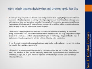 Ways to help students decide when and where to apply Fair Use 
• 
It is always okay for you to use discrete ideas and quotations from copyright-protected works in a classroom-related assignment or activity without prior permission from the author, as long as you attribute those ideas and quotations properly. For example, if you want to quote an excerpt from a Newsweek article in a research paper of yours, you may do so without asking permission from the author as long as you cite your source within the paper. 
•Other uses of copyright-protected materials for classroom-related activities may be a bit more tricky. Follow these Fair Use Guidelines to determine whether or not it is okay for you to use larger pieces of in a work (i.e., a whole article) or certain types of works (e.g., images and audio files) in a classroom-related assignment or activity without obtaining prior permission. 
•If you do obtain permission from an author to use a particular work, make sure you get it in writing (an email is fine), and keep a copy of it. 
•Ultimately, it is your responsibility to abide by current copyright law and to refrain from using works and materials in ways that are not legally permissible. If you're unsure about whether or not something is legal, ask. A good person to approach about copyright issues is your university's reference librarian. 