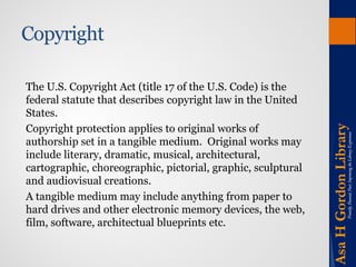 Copyright 
The U.S. Copyright Act (title 17 of the U.S. Code) is the federal statute that describes copyright law in the United States. 
Copyright protection applies to original works of authorship set in a tangible medium. Original works may include literary, dramatic, musical, architectural, cartographic, choreographic, pictorial, graphic, sculptural and audiovisual creations. 
A tangible medium may include anything from paper to hard drives and other electronic memory devices, the web, film, software, architectual blueprints etc.  
