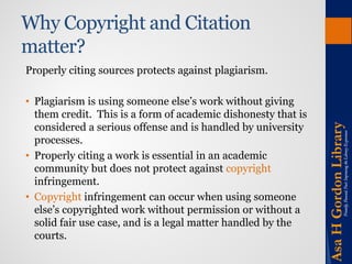 Why Copyright and Citation matter? 
Properly citing sources protects against plagiarism. 
•Plagiarism is using someone else’s work without giving them credit. This is a form of academic dishonesty that is considered a serious offense and is handled by university processes. 
•Properly citing a work is essential in an academic community but does not protect against copyright infringement. 
•Copyright infringement can occur when using someone else’s copyrighted work without permission or without a solid fair use case, and is a legal matter handled by the courts.  