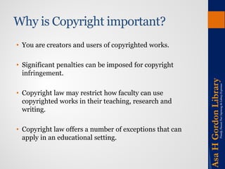 Why is Copyright important? 
• 
You are creators and users of copyrighted works. 
• 
Significant penalties can be imposed for copyright infringement. 
• 
Copyright law may restrict how faculty can use copyrighted works in their teaching, research and writing. 
• 
Copyright law offers a number of exceptions that can apply in an educational setting.  