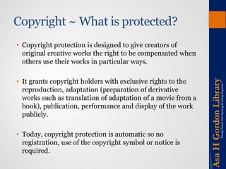 Copyright ~ What is protected? 
• 
Copyright protection is designed to give creators of original creative works the right to be compensated when others use their works in particular ways. 
• 
It grants copyright holders with exclusive rights to the reproduction, adaptation (preparation of derivative works such as translation of adaptation of a movie from a book), publication, performance and display of the work publicly. 
• 
Today, copyright protection is automatic so no registration, use of the copyright symbol or notice is required.  