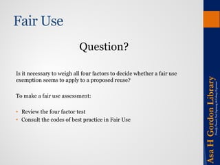 Fair Use 
Question? 
Is it necessary to weigh all four factors to decide whether a fair use exemption seems to apply to a proposed reuse? 
To make a fair use assessment: 
•Review the four factor test 
•Consult the codes of best practice in Fair Use  