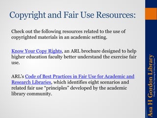 Copyright and Fair Use Resources: 
Check out the following resources related to the use of copyrighted materials in an academic setting. 
Know Your Copy Rights, an ARL brochure designed to help higher education faculty better understand the exercise fair use. 
ARL’s Code of Best Practices in Fair Use for Academic and Research Libraries, which identifies eight scenarios and related fair use “principles” developed by the academic library community.  