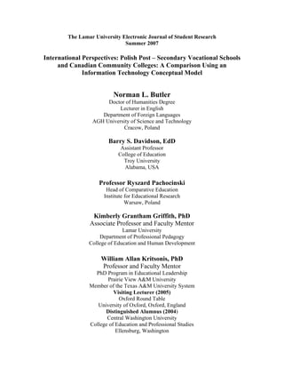 The Lamar University Electronic Journal of Student Research
Summer 2007
International Perspectives: Polish Post – Secondary Vocational Schools
and Canadian Community Colleges: A Comparison Using an
Information Technology Conceptual Model
Norman L. Butler
Doctor of Humanities Degree
Lecturer in English
Department of Foreign Languages
AGH University of Science and Technology
Cracow, Poland
Barry S. Davidson, EdD
Assistant Professor
College of Education
Troy University
Alabama, USA
Professor Ryszard Pachocinski
Head of Comparative Education
Institute for Educational Research
Warsaw, Poland
Kimberly Grantham Griffith, PhD
Associate Professor and Faculty Mentor
Lamar University
Department of Professional Pedagogy
College of Education and Human Development
William Allan Kritsonis, PhD
Professor and Faculty Mentor
PhD Program in Educational Leadership
Prairie View A&M University
Member of the Texas A&M University System
Visiting Lecturer (2005)
Oxford Round Table
University of Oxford, Oxford, England
Distinguished Alumnus (2004)
Central Washington University
College of Education and Professional Studies
Ellensburg, Washington
 