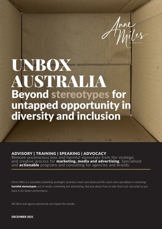UNBOX
AUSTRALIA
Beyond stereotypes for
untapped opportunity in
diversity and inclusion
ADVISORY | TRAINING | SPEAKING | ADVOCACY
Remove unconscious bias and harmful stereotyes from the strategic
and creative process for marketing, media and advertising. Specialised
and actionable programs and consulting for agencies and brands.
Anne Miles is a specialist marketing strategist, business coach and advanced life coach who specialises in removing
harmful stereotypes out of media, marketing and advertising. Not just about how to take them out, but what to put
back in for better performance.
All client and agency personnel can impact the results.
DECEMBER 2021
 