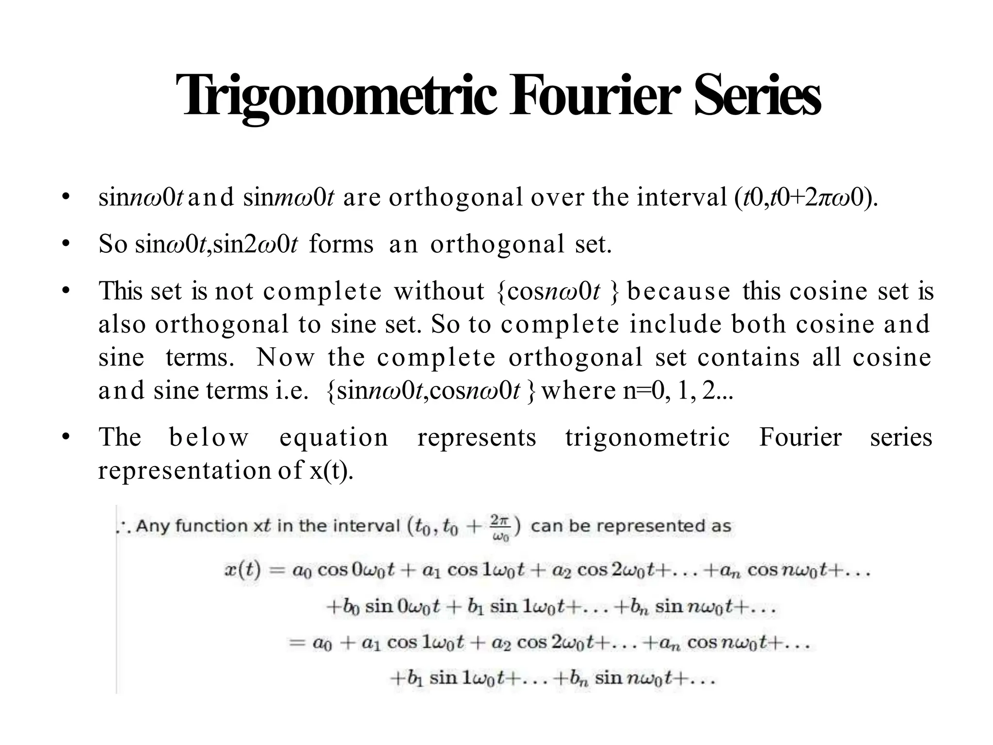 Trigonometric Fourier Series
• sinnω0t and sinmω0t are orthogonal over the interval (t0,t0+2πω0).
• So sinω0t,sin2ω0t forms an orthogonal set.
• This set is not complete without {cosnω0t } because this cosine set is
also orthogonal to sine set. So to complete include both cosine and
sine terms. Now the complete orthogonal set contains all cosine
and sine terms i.e. {sinnω0t,cosnω0t }where n=0, 1, 2...
• The below equation represents trigonometric Fourier series
representation of x(t).
 