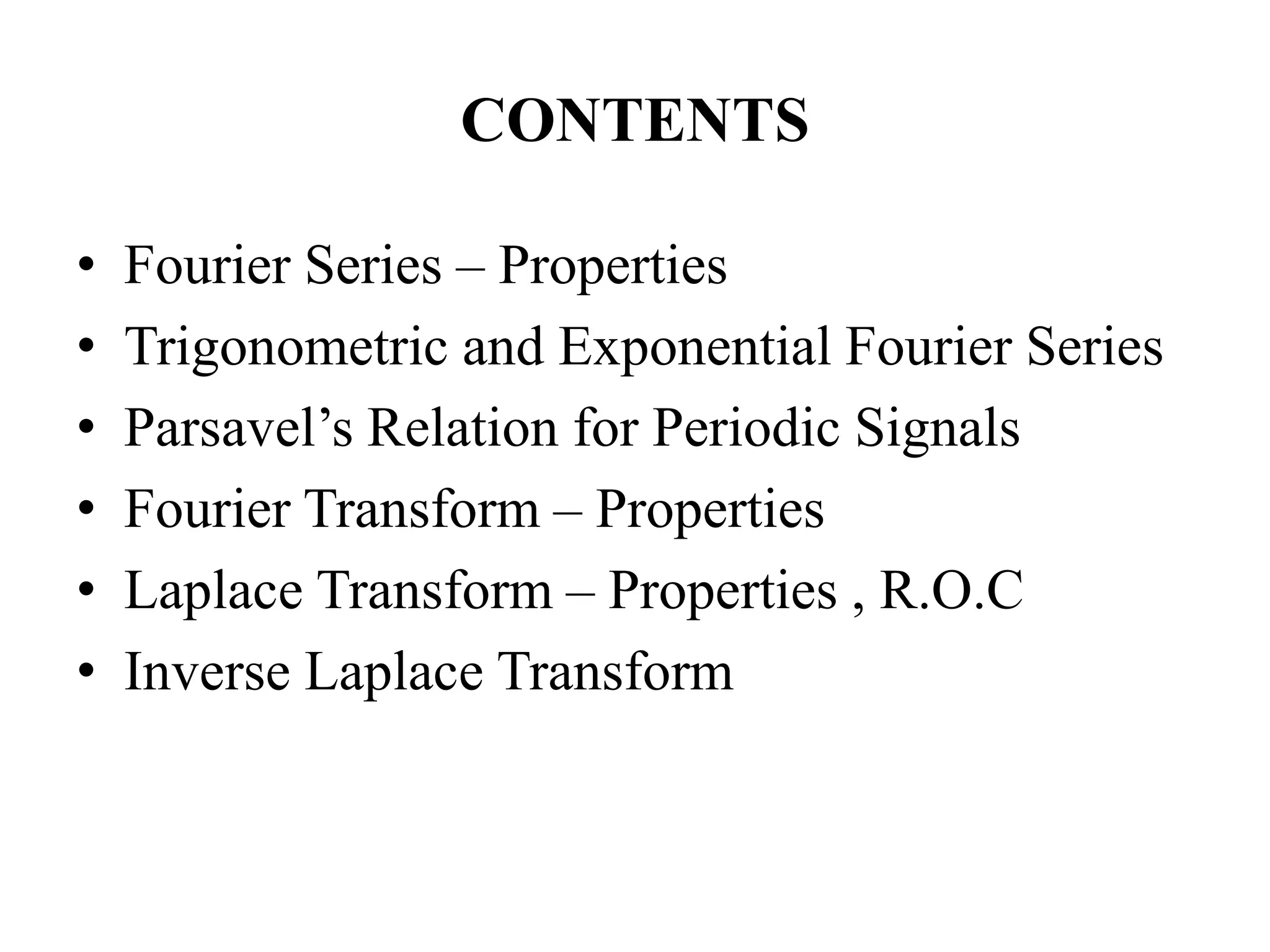 CONTENTS
• Fourier Series – Properties
• Trigonometric and Exponential Fourier Series
• Parsavel’s Relation for Periodic Signals
• Fourier Transform – Properties
• Laplace Transform – Properties , R.O.C
• Inverse Laplace Transform
 