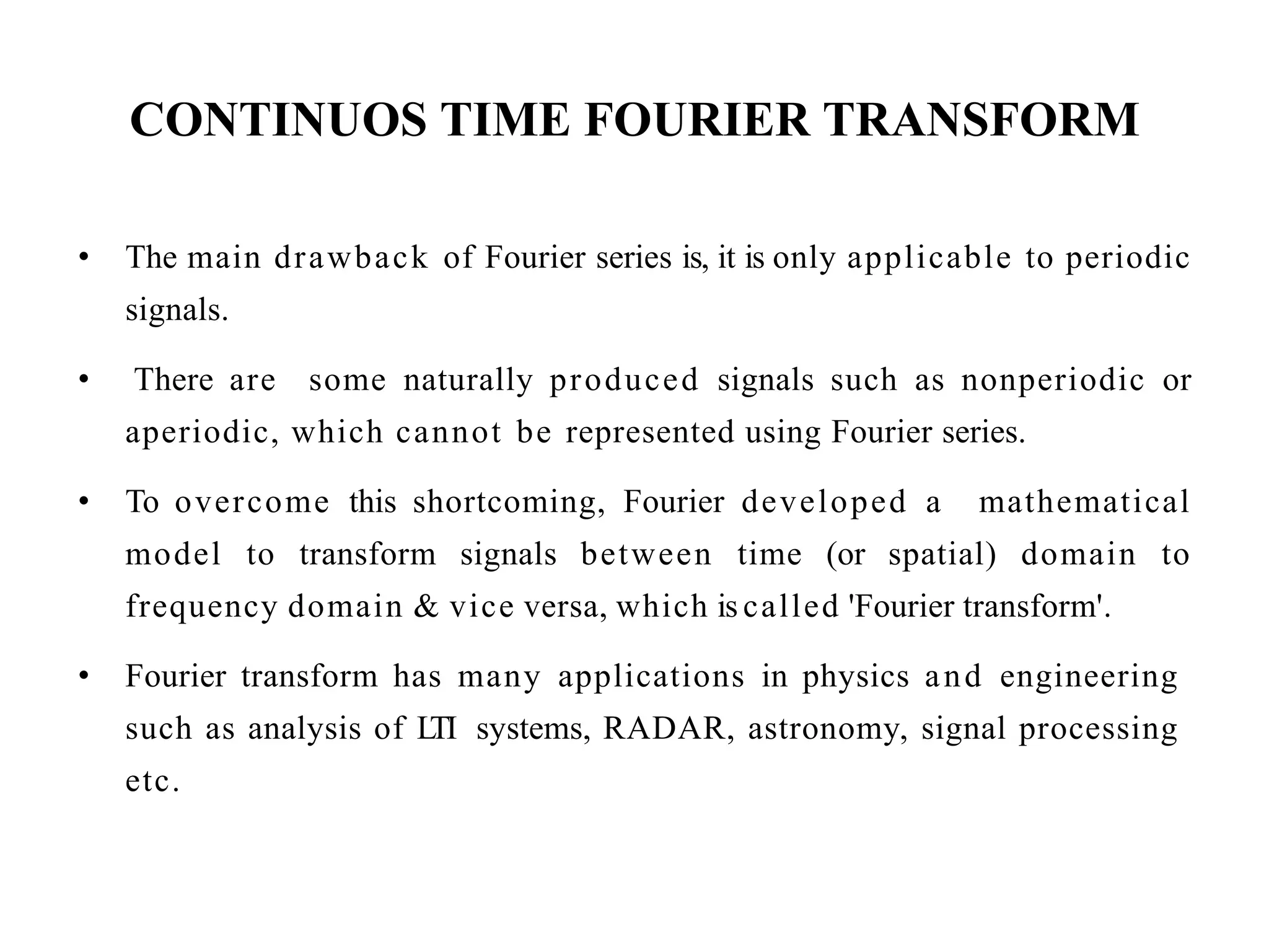CONTINUOS TIME FOURIER TRANSFORM
• The main drawback of Fourier series is, it is only applicable to periodic
signals.
• There are some naturally produced signals such as nonperiodic or
aperiodic, which cannot be represented using Fourier series.
• To overcome this shortcoming, Fourier developed a mathematical
model to transform signals between time (or spatial) domain to
frequency domain & vice versa, which is called 'Fourier transform'.
• Fourier transform has many applications in physics and engineering
such as analysis of L
TI systems, RADAR, astronomy, signal processing
etc.
 